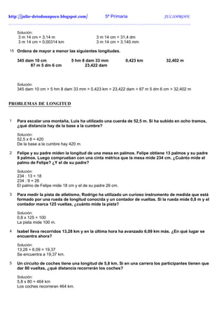 http://julio-detodounpoco.blogspot.com/ 5º Primaria JULIOPROFE
………………………………………………………………………………………………………….

    Solución:
    3 m 14 cm = 3,14 m                       3 m 14 cm = 31,4 dm
    3 m 14 cm = 0,00314 km                   3 m 14 cm = 3.140 mm

15 Ordena de mayor a menor las siguientes longitudes.

    345 dam 10 cm               5 hm 8 dam 33 mm            0,423 km            32,402 m
          87 m 5 dm 6 cm              23,422 dam



    Solución:
    345 dam 10 cm > 5 hm 8 dam 33 mm > 0,423 km > 23,422 dam > 87 m 5 dm 6 cm > 32,402 m


PROBLEMAS DE LONGITUD


1   Para escalar una montaña, Luis ha utilizado una cuerda de 52,5 m. Si ha subido en ocho tramos,
    ¿qué distancia hay de la base a la cumbre?

    Solución:
    52,5 x 8 = 420
    De la base a la cumbre hay 420 m.

2   Felipe y su padre miden la longitud de una mesa en palmos. Felipe obtiene 13 palmos y su padre
    9 palmos. Luego comprueban con una cinta métrica que la mesa mide 234 cm. ¿Cuánto mide el
    palmo de Felipe? ¿Y el de su padre?

    Solución:
    234 : 13 = 18
    234 : 9 = 26
    El palmo de Felipe mide 18 cm y el de su padre 26 cm.

3   Para medir la pista de atletismo, Rodrigo ha utilizado un curioso instrumento de medida que está
    formado por una rueda de longitud conocida y un contador de vueltas. Si la rueda mide 0,8 m y el
    contador marca 125 vueltas, ¿cuánto mide la pista?

    Solución:
    0,8 x 125 = 100
    La pista mide 100 m.

4   Isabel lleva recorridos 13,28 km y en la última hora ha avanzado 6,09 km más. ¿En qué lugar se
    encuentra ahora?

    Solución:
    13,28 + 6,09 = 19,37
    Se encuentra a 19,37 km.

5   Un circuito de coches tiene una longitud de 5,8 km. Si en una carrera los participantes tienen que
    dar 80 vueltas, ¿qué distancia recorrerán los coches?

    Solución:
    5,8 x 80 = 464 km
    Los coches recorreran 464 km.
 