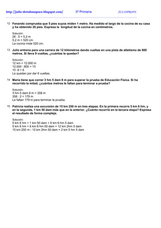 http://julio-detodounpoco.blogspot.com/ 5º Primaria JULIOPROFE
………………………………………………………………………………………………………….

12 Fenando comprueba que 5 pies suyos miden 1 metro. Ha medido el largo de la cocina de su casa
   y ha obtenido 26 pies. Expresa la longitud de la cocina en centímetros.

   Solución:
   26 : 5 = 5,2 m
   5,2 m = 520 cm
   La cocina mide 520 cm.

13 Julio entrena para una carrera de 12 kilómetros dando vueltas en una pista de atletismo de 800
   metros. Si lleva 9 vueltas, ¿cuántas le quedan?

   Solución:
   12 km = 12.000 m
   12.000 : 800 = 15
   15 -9 = 6
   Le quedan por dar 6 vueltas.

14 María tiene que correr 3 hm 5 dam 8 m para superar la prueba de Educación Física. Si ha
   recorrido la mitad, ¿cuántos metros le faltan para terminar a prueba?

   Solución:
   3 hm 5 dam 8 m = 358 m
   358 : 2 = 179 m
   Le faltan 179 m para terminar la prueba.

15 Patricia realiza una excursión de 15 km 250 m en tres etapas. En la primera recorre 5 km 6 hm, y
   en la segunda, 1 km 50 dam más que en la anterior. ¿Cuánto recorrió en la tercera etapa? Expresa
   el resultado de forma compleja.

   Solución:
   5 km 6 hm + 1 km 50 dam = 6 km 6 hm 5 dam
   5 km 6 hm + 6 km 6 hm 50 dam = 12 km 2hm 5 dam
   15 km 250 m - 12 km 2hm 50 dam = 2 km 5 hm 5 dam
 