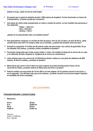 http://julio-detodounpoco.blogspot.com/ 5º Primaria JULIOPROFE
………………………………………………………………………………………………………….
    pasear al suyo. ¿Qué correa es más larga?


8   El puente que cruzará el embalse tendrá 1.200 metros de longitud. Ya han terminado un tramo de
    4 hectómetros. ¿Cuánto queda por construir?

9   Una pieza de vidrio mide exactamente un metro y medio de ancho. La han medido tres personas y
    han obtenido:
                 - Pablo : 1.532 mm
                 - Sara: 15,02 dm
                 - Andrea: 1,49 m

    ¿Quién se ha aproximado más a la medida exacta?


10 Dos pescadores compran un carrete de hilo de pesca. Uno es de 3,5 dam y el otro de 50 m. ¿Qué
    carrete tiene más hilo? Si compra cada uno 4 carretes, ¿cuánto hilo tendrán entre los dos?

11 Araceli ha comprado 15 ovillos de 38 metros cada uno para hacer una colcha de ganchillo. Si ya
    ha utilizado 323 metros, ¿cuántos ovillos completos le quedan?

12 Fernando comprueba que 5 pies suyos miden 1 metro. Ha medido el largo de la cocina de su casa
    y ha obtenido 26 pies. Expresa la longitud de la cocina en centímetros.

13 Julio entrena para una carrera de 12 kilómetros dando vueltas en una pista de atletismo de 800
    metros. Si lleva 9 vueltas, ¿cuántas le quedan?


14 María tiene que correr 3 hm 5 dam 8 m para superar la prueba de Educación Física. Si ha
    recorrido la mitad, ¿cuántos metros le faltan para terminar a prueba?

15 Patricia realiza una excursión de 15 km 250 m en tres etapas. En la primera recorre 5 km 6 hm, y
    en la segunda, 1 km 50 dam más que en la anterior. ¿Cuánto recorrió en la tercera etapa? Expresa
    el resultado de forma compleja.




                                   SOLUCIONARIO


TRANSFORMAR LONGITUDES

1   Relaciona.

    0,8 m                      80 dm
    8m                         0,008 hm
    80 m                       80 hm
    8.000 m                    8.000 cm


    Solución:
    0,8 m = 0,008 hm
    8 m = 80 dm
 
