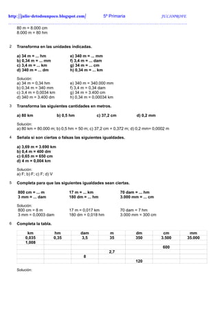 http://julio-detodounpoco.blogspot.com/ 5º Primaria JULIOPROFE
………………………………………………………………………………………………………….
    80 m = 8.000 cm
    8.000 m = 80 hm


2   Transforma en las unidades indicadas.

    a) 34 m = ... hm                e) 340 m = ... mm
    b) 0,34 m = ... mm              f) 3,4 m = ... dam
    c) 3,4 m = ... km               g) 34 m = ... cm
    d) 340 m = ... dm               h) 0,34 m = ... km

    Solución:
    a) 34 m = 0,34 hm               e) 340 m = 340.000 mm
    b) 0,34 m = 340 mm              f) 3,4 m = 0,34 dam
    c) 3,4 m = 0,0034 km            g) 34 m = 3.400 cm
    d) 340 m = 3.400 dm             h) 0,34 m = 0,00034 km

3   Transforma las siguientes cantidades en metros.

    a) 80 km                  b) 0,5 hm           c) 37,2 cm           d) 0,2 mm

    Solución:
    a) 80 km = 80.000 m; b) 0,5 hm = 50 m; c) 37,2 cm = 0,372 m; d) 0,2 mm= 0,0002 m

4   Señala si son ciertas o falsas las siguientes igualdades.

    a) 3,69 m = 3.690 km
    b) 0,4 m = 400 dm
    c) 0,65 m = 650 cm
    d) 4 m = 0,004 km

    Solución:
    a) F; b) F; c) F; d) V

5   Completa para que las siguientes igualdades sean ciertas.

    800 cm = ... m                  17 m = ... km              70 dam = ... hm
    3 mm = ... dam                  180 dm = ... hm            3.000 mm = ... cm

    Solución:
    800 cm = 8 m                    17 m = 0,017 km            70 dam = 7 hm
    3 mm = 0,0003 dam               180 dm = 0,018 hm          3.000 mm = 300 cm

6   Completa la tabla.

          km                 hm           dam            m            dm            cm      mm
         0,035               0,35          3,5           35           350          3.500   35.000
         1,008
                                                                                   600
                                                         2,7
                                           8
                                                                      120

    Solución:
 