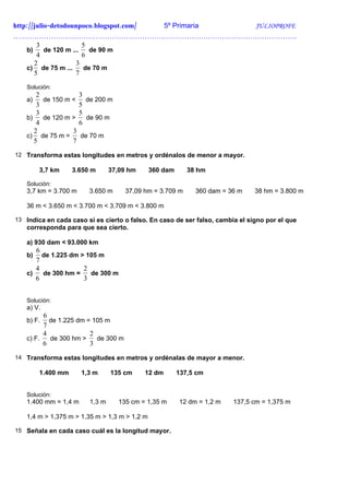 http://julio-detodounpoco.blogspot.com/ 5º Primaria JULIOPROFE
………………………………………………………………………………………………………….
        3               5
    b)     de 120 m ...   de 90 m
        4               6
       2              3
    c) de 75 m ...      de 70 m
       5              7
   Solución:
       2            3
   a)    de 150 m <   de 200 m
       3            5
       3            5
   b)    de 120 m >   de 90 m
       4            6
      2           3
   c) de 75 m =     de 70 m
      5           7
12 Transforma estas longitudes en metros y ordénalos de menor a mayor.

        3,7 km     3.650 m      37,09 hm      360 dam      38 hm

   Solución:
   3,7 km = 3.700 m     3.650 m      37,09 hm = 3.709 m      360 dam = 36 m    38 hm = 3.800 m

   36 m < 3.650 m < 3.700 m < 3.709 m < 3.800 m

13 Indica en cada caso si es cierto o falso. En caso de ser falso, cambia el signo por el que
   corresponda para que sea cierto.

   a) 930 dam < 93.000 km
      6
   b)   de 1.225 dm > 105 m
      7
      4              2
   c)   de 300 hm =    de 300 m
      6              3


   Solución:
   a) V.
         6
   b) F.   de 1.225 dm = 105 m
         7
         4              2
   c) F.   de 300 hm >    de 300 m
         6              3
14 Transforma estas longitudes en metros y ordénalas de mayor a menor.

        1.400 mm      1,3 m     135 cm     12 dm        137,5 cm


   Solución:
   1.400 mm = 1,4 m     1,3 m     135 cm = 1,35 m       12 dm = 1,2 m   137,5 cm = 1,375 m

   1,4 m > 1,375 m > 1,35 m > 1,3 m > 1,2 m

15 Señala en cada caso cuál es la longitud mayor.
 
