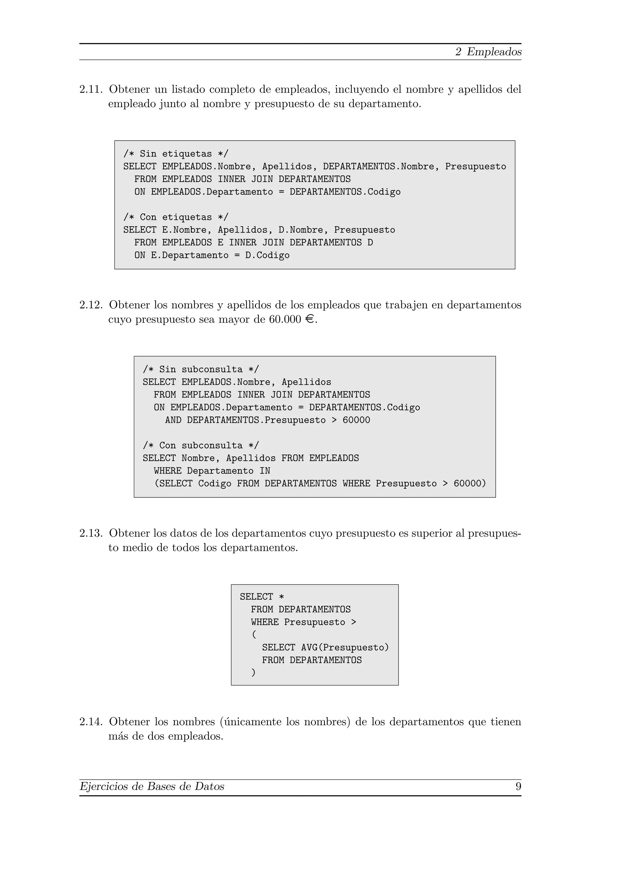 2 Empleados


2.11. Obtener un listado completo de empleados, incluyendo el nombre y apellidos del
      empleado junto al nombre y presupuesto de su departamento.



        /* Sin etiquetas */
        SELECT EMPLEADOS.Nombre, Apellidos, DEPARTAMENTOS.Nombre, Presupuesto
          FROM EMPLEADOS INNER JOIN DEPARTAMENTOS
          ON EMPLEADOS.Departamento = DEPARTAMENTOS.Codigo

        /* Con etiquetas */
        SELECT E.Nombre, Apellidos, D.Nombre, Presupuesto
          FROM EMPLEADOS E INNER JOIN DEPARTAMENTOS D
          ON E.Departamento = D.Codigo



2.12. Obtener los nombres y apellidos de los empleados que trabajen en departamentos
      cuyo presupuesto sea mayor de 60.000 ¤.



            /* Sin subconsulta */
            SELECT EMPLEADOS.Nombre, Apellidos
              FROM EMPLEADOS INNER JOIN DEPARTAMENTOS
              ON EMPLEADOS.Departamento = DEPARTAMENTOS.Codigo
                AND DEPARTAMENTOS.Presupuesto > 60000

            /* Con subconsulta */
            SELECT Nombre, Apellidos FROM EMPLEADOS
              WHERE Departamento IN
              (SELECT Codigo FROM DEPARTAMENTOS WHERE Presupuesto > 60000)



2.13. Obtener los datos de los departamentos cuyo presupuesto es superior al presupues-
      to medio de todos los departamentos.



                               SELECT *
                                 FROM DEPARTAMENTOS
                                 WHERE Presupuesto >
                                 (
                                   SELECT AVG(Presupuesto)
                                   FROM DEPARTAMENTOS
                                 )



2.14. Obtener los nombres (´nicamente los nombres) de los departamentos que tienen
                            u
      m´s de dos empleados.
       a



Ejercicios de Bases de Datos                                                         9
 