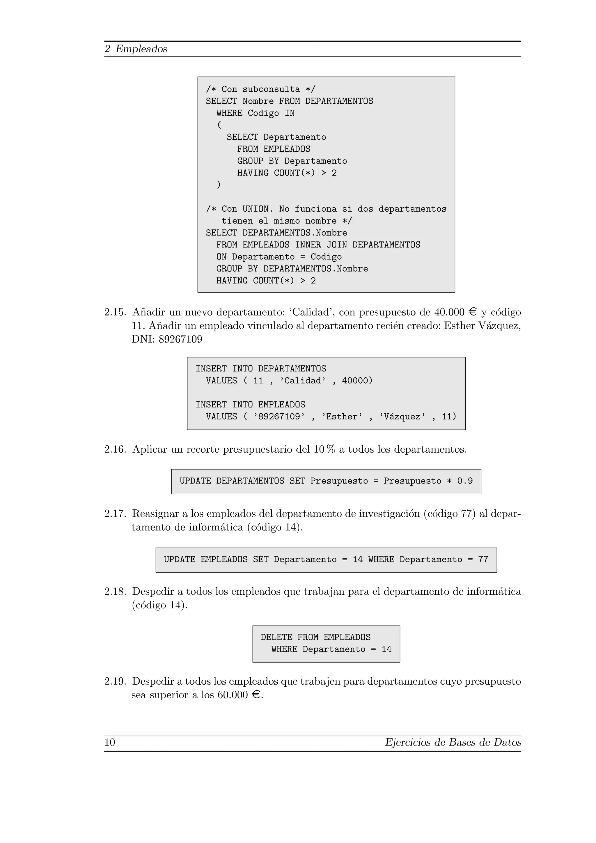2 Empleados


                     /* Con subconsulta */
                     SELECT Nombre FROM DEPARTAMENTOS
                       WHERE Codigo IN
                       (
                         SELECT Departamento
                           FROM EMPLEADOS
                           GROUP BY Departamento
                           HAVING COUNT(*) > 2
                       )

                     /* Con UNION. No funciona si dos departamentos
                        tienen el mismo nombre */
                     SELECT DEPARTAMENTOS.Nombre
                       FROM EMPLEADOS INNER JOIN DEPARTAMENTOS
                       ON Departamento = Codigo
                       GROUP BY DEPARTAMENTOS.Nombre
                       HAVING COUNT(*) > 2


2.15. A˜adir un nuevo departamento: ‘Calidad’, con presupuesto de 40.000 ¤ y c´digo
        n                                                                       o
      11. A˜adir un empleado vinculado al departamento reci´n creado: Esther V´zquez,
           n                                               e                  a
      DNI: 89267109

                   INSERT INTO DEPARTAMENTOS
                     VALUES ( 11 , ’Calidad’ , 40000)

                   INSERT INTO EMPLEADOS
                     VALUES ( ’89267109’ , ’Esther’ , ’V´zquez’ , 11)
                                                        a


2.16. Aplicar un recorte presupuestario del 10 % a todos los departamentos.

               UPDATE DEPARTAMENTOS SET Presupuesto = Presupuesto * 0.9


2.17. Reasignar a los empleados del departamento de investigaci´n (c´digo 77) al depar-
                                                               o    o
      tamento de inform´tica (c´digo 14).
                        a      o

            UPDATE EMPLEADOS SET Departamento = 14 WHERE Departamento = 77


2.18. Despedir a todos los empleados que trabajan para el departamento de inform´tica
                                                                                a
      (c´digo 14).
        o

                                DELETE FROM EMPLEADOS
                                  WHERE Departamento = 14


2.19. Despedir a todos los empleados que trabajen para departamentos cuyo presupuesto
      sea superior a los 60.000 ¤.



10                                                        Ejercicios de Bases de Datos
 