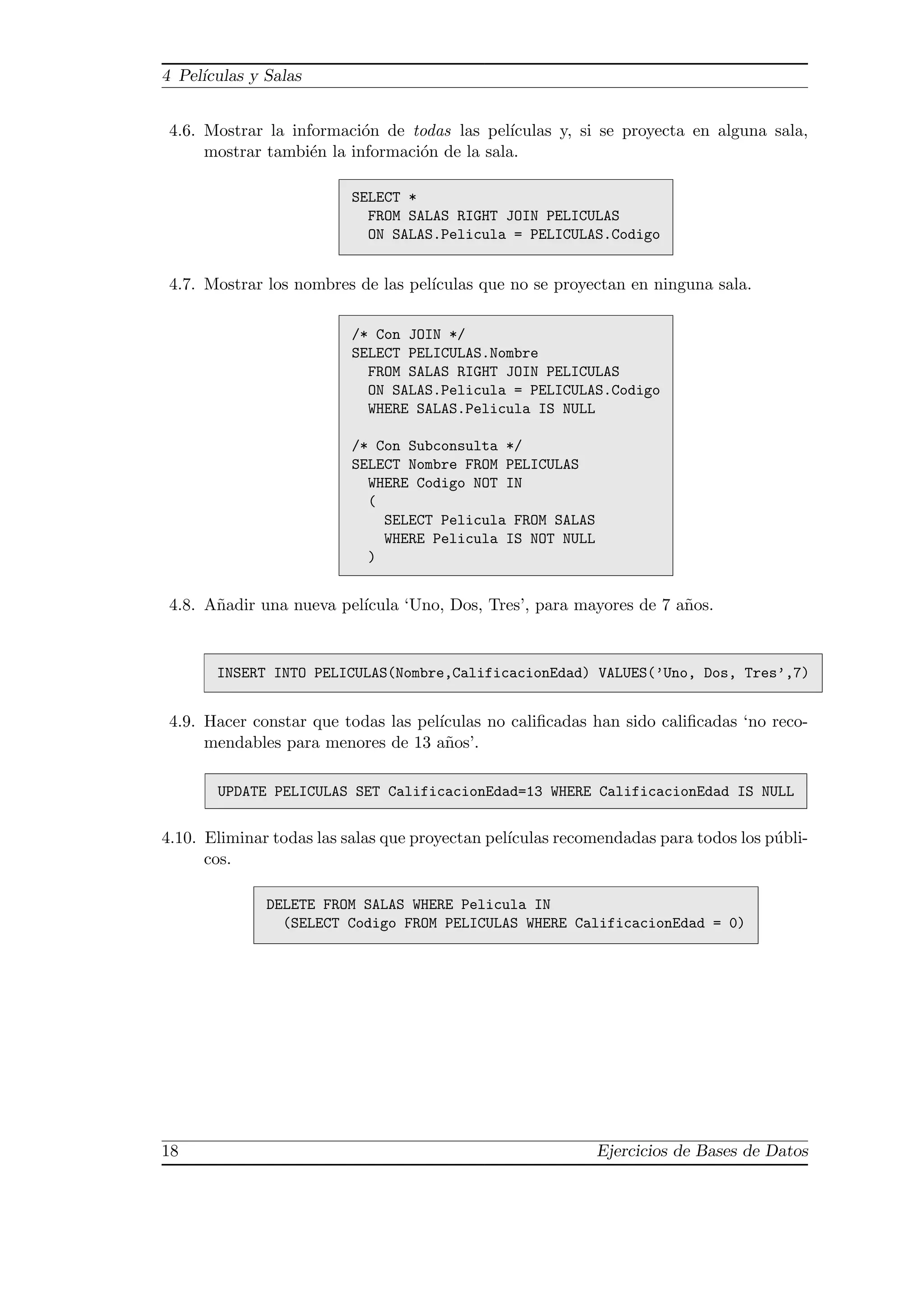 4 Pel´
     ıculas y Salas


 4.6. Mostrar la informaci´n de todas las pel´
                           o                   ıculas y, si se proyecta en alguna sala,
      mostrar tambi´n la informaci´n de la sala.
                    e             o

                          SELECT *
                            FROM SALAS RIGHT JOIN PELICULAS
                            ON SALAS.Pelicula = PELICULAS.Codigo


 4.7. Mostrar los nombres de las pel´
                                    ıculas que no se proyectan en ninguna sala.

                          /* Con JOIN */
                          SELECT PELICULAS.Nombre
                            FROM SALAS RIGHT JOIN PELICULAS
                            ON SALAS.Pelicula = PELICULAS.Codigo
                            WHERE SALAS.Pelicula IS NULL

                          /* Con Subconsulta */
                          SELECT Nombre FROM PELICULAS
                            WHERE Codigo NOT IN
                            (
                              SELECT Pelicula FROM SALAS
                              WHERE Pelicula IS NOT NULL
                            )


 4.8. A˜adir una nueva pel´
       n                  ıcula ‘Uno, Dos, Tres’, para mayores de 7 a˜os.
                                                                     n


       INSERT INTO PELICULAS(Nombre,CalificacionEdad) VALUES(’Uno, Dos, Tres’,7)


 4.9. Hacer constar que todas las pel´
                                     ıculas no caliﬁcadas han sido caliﬁcadas ‘no reco-
      mendables para menores de 13 a˜os’.
                                      n

       UPDATE PELICULAS SET CalificacionEdad=13 WHERE CalificacionEdad IS NULL


4.10. Eliminar todas las salas que proyectan pel´
                                                ıculas recomendadas para todos los p´bli-
                                                                                    u
      cos.

              DELETE FROM SALAS WHERE Pelicula IN
                (SELECT Codigo FROM PELICULAS WHERE CalificacionEdad = 0)




18                                                         Ejercicios de Bases de Datos
 