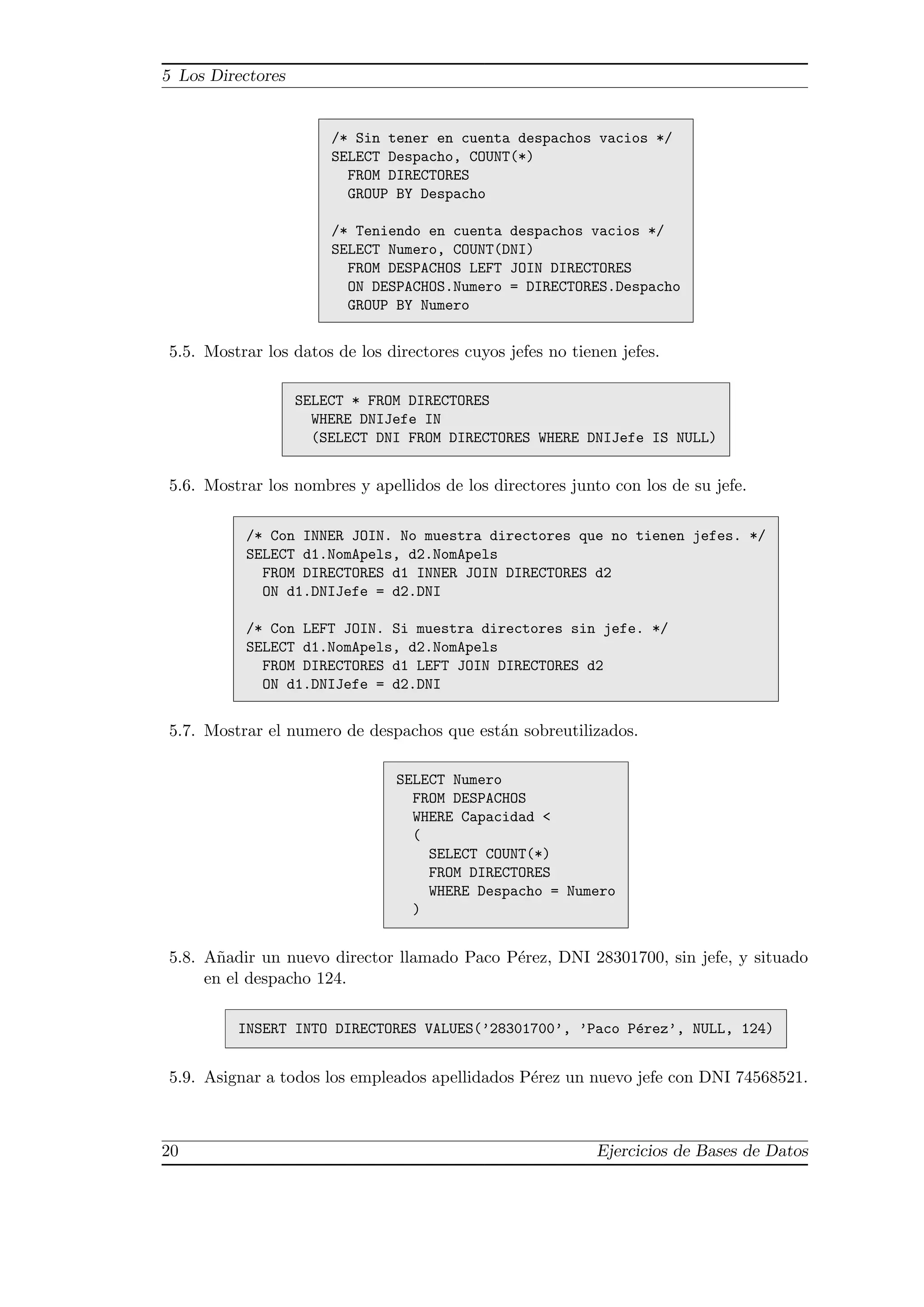 5 Los Directores


                       /* Sin tener en cuenta despachos vacios */
                       SELECT Despacho, COUNT(*)
                         FROM DIRECTORES
                         GROUP BY Despacho

                       /* Teniendo en cuenta despachos vacios */
                       SELECT Numero, COUNT(DNI)
                         FROM DESPACHOS LEFT JOIN DIRECTORES
                         ON DESPACHOS.Numero = DIRECTORES.Despacho
                         GROUP BY Numero


5.5. Mostrar los datos de los directores cuyos jefes no tienen jefes.

                   SELECT * FROM DIRECTORES
                     WHERE DNIJefe IN
                     (SELECT DNI FROM DIRECTORES WHERE DNIJefe IS NULL)


5.6. Mostrar los nombres y apellidos de los directores junto con los de su jefe.

          /* Con INNER JOIN. No muestra directores que no tienen jefes. */
          SELECT d1.NomApels, d2.NomApels
            FROM DIRECTORES d1 INNER JOIN DIRECTORES d2
            ON d1.DNIJefe = d2.DNI

          /* Con LEFT JOIN. Si muestra directores sin jefe. */
          SELECT d1.NomApels, d2.NomApels
            FROM DIRECTORES d1 LEFT JOIN DIRECTORES d2
            ON d1.DNIJefe = d2.DNI


5.7. Mostrar el numero de despachos que est´n sobreutilizados.
                                           a

                               SELECT Numero
                                 FROM DESPACHOS
                                 WHERE Capacidad <
                                 (
                                   SELECT COUNT(*)
                                   FROM DIRECTORES
                                   WHERE Despacho = Numero
                                 )


5.8. A˜adir un nuevo director llamado Paco P´rez, DNI 28301700, sin jefe, y situado
       n                                    e
     en el despacho 124.

         INSERT INTO DIRECTORES VALUES(’28301700’, ’Paco P´rez’, NULL, 124)
                                                          e


5.9. Asignar a todos los empleados apellidados P´rez un nuevo jefe con DNI 74568521.
                                                e



20                                                          Ejercicios de Bases de Datos
 