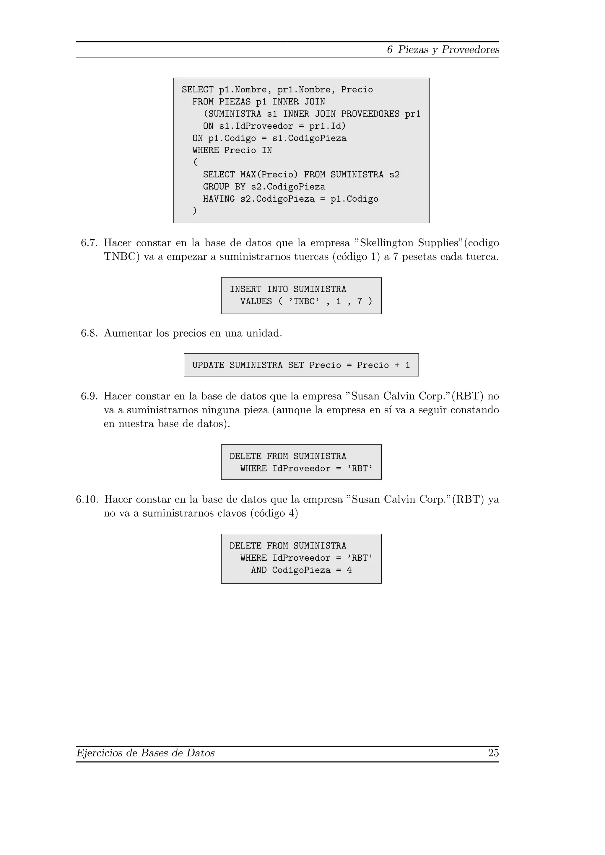 6 Piezas y Proveedores


                     SELECT p1.Nombre, pr1.Nombre, Precio
                       FROM PIEZAS p1 INNER JOIN
                         (SUMINISTRA s1 INNER JOIN PROVEEDORES pr1
                         ON s1.IdProveedor = pr1.Id)
                       ON p1.Codigo = s1.CodigoPieza
                       WHERE Precio IN
                       (
                         SELECT MAX(Precio) FROM SUMINISTRA s2
                         GROUP BY s2.CodigoPieza
                         HAVING s2.CodigoPieza = p1.Codigo
                       )


6.7. Hacer constar en la base de datos que la empresa ”Skellington Supplies”(codigo
     TNBC) va a empezar a suministrarnos tuercas (c´digo 1) a 7 pesetas cada tuerca.
                                                   o

                               INSERT INTO SUMINISTRA
                                 VALUES ( ’TNBC’ , 1 , 7 )


6.8. Aumentar los precios en una unidad.

                       UPDATE SUMINISTRA SET Precio = Precio + 1


6.9. Hacer constar en la base de datos que la empresa ”Susan Calvin Corp.”(RBT) no
     va a suministrarnos ninguna pieza (aunque la empresa en s´ va a seguir constando
                                                              ı
     en nuestra base de datos).

                               DELETE FROM SUMINISTRA
                                 WHERE IdProveedor = ’RBT’


6.10. Hacer constar en la base de datos que la empresa ”Susan Calvin Corp.”(RBT) ya
      no va a suministrarnos clavos (c´digo 4)
                                      o

                               DELETE FROM SUMINISTRA
                                 WHERE IdProveedor = ’RBT’
                                   AND CodigoPieza = 4




Ejercicios de Bases de Datos                                                      25
 