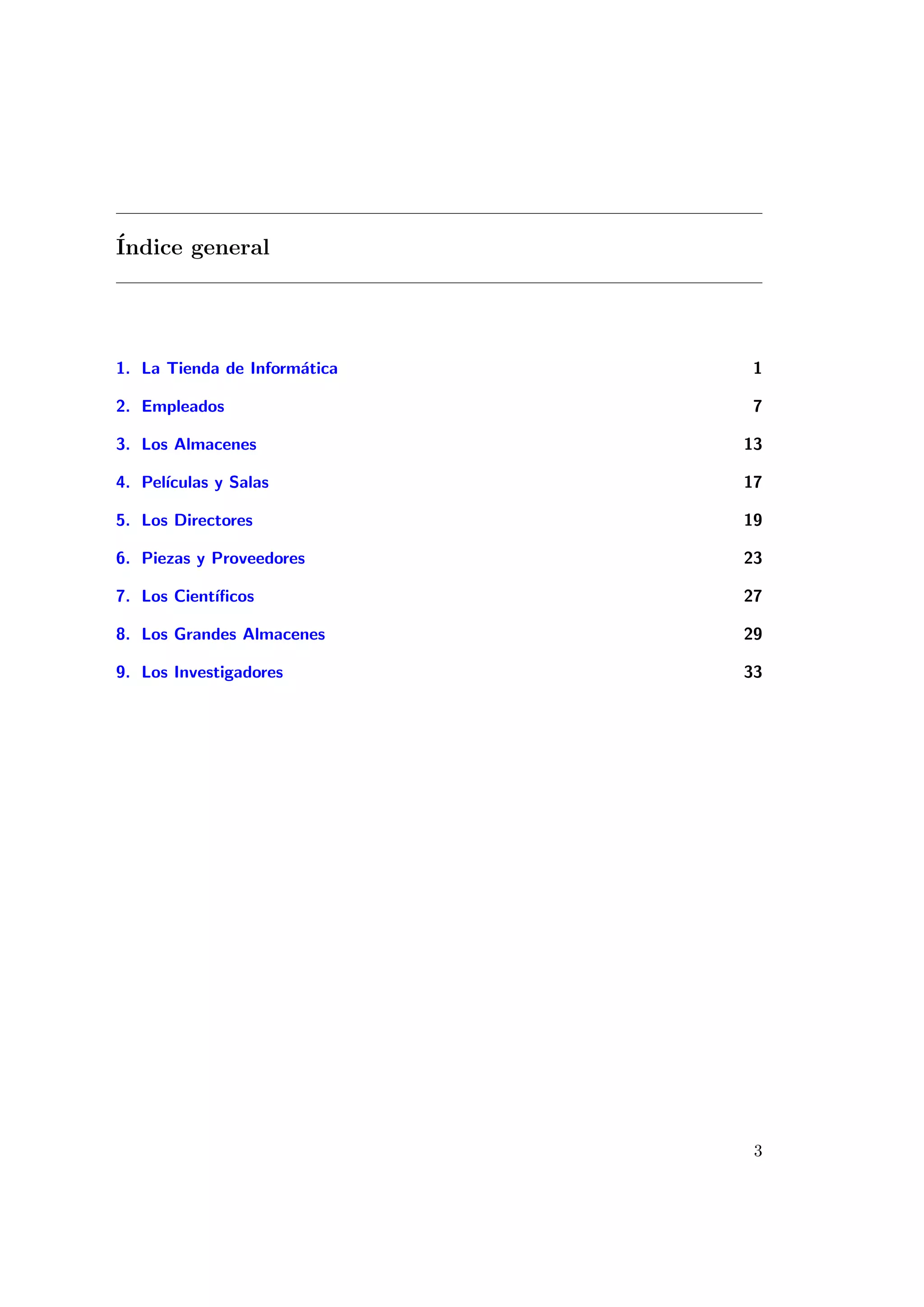 ´
Indice general




1. La Tienda de Inform´tica
                      a        1

2. Empleados                   7

3. Los Almacenes              13

4. Pel´
      ıculas y Salas          17

5. Los Directores             19

6. Piezas y Proveedores       23

7. Los Cient´
            ıﬁcos             27

8. Los Grandes Almacenes      29

9. Los Investigadores         33




                               3
 