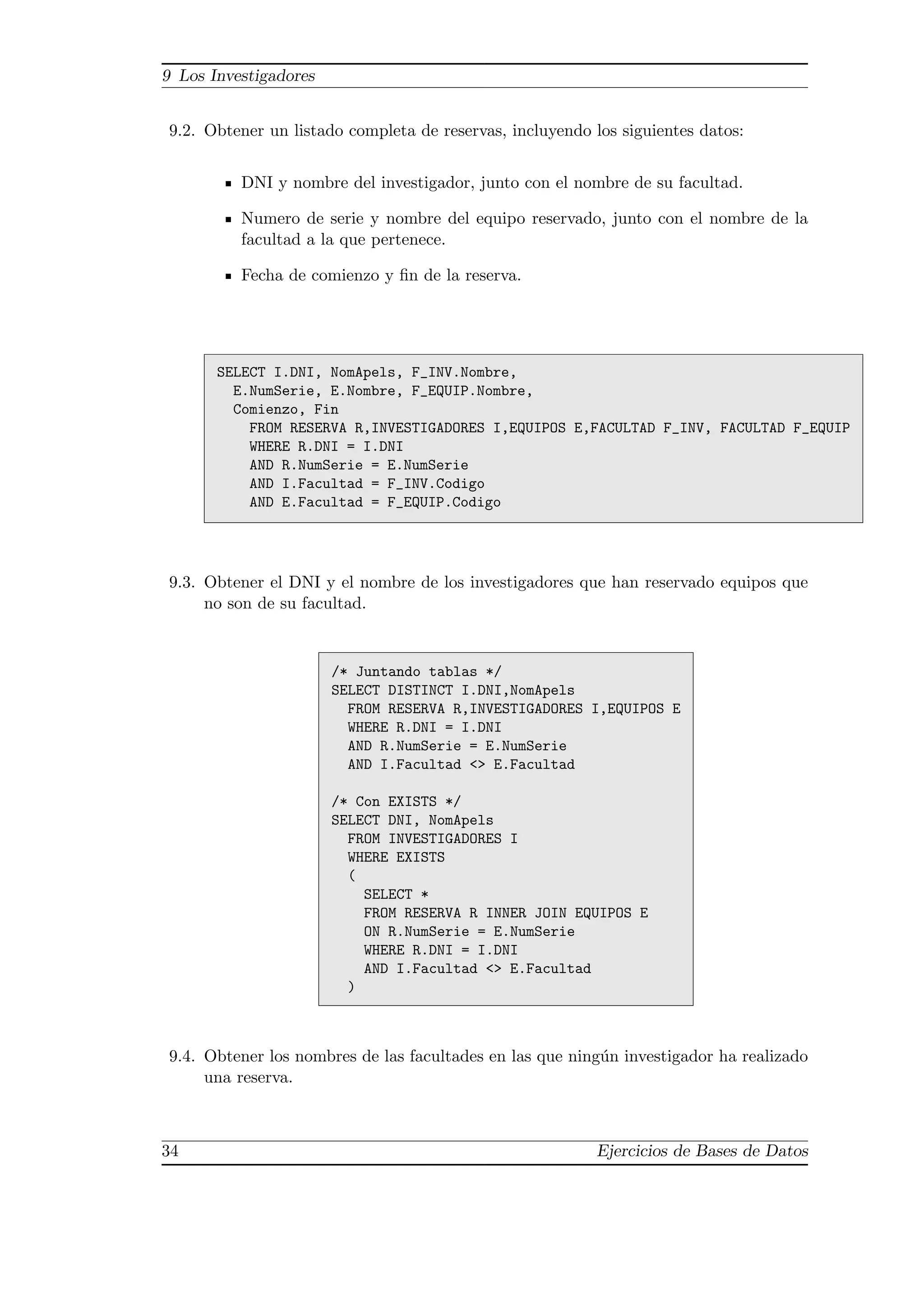 9 Los Investigadores


9.2. Obtener un listado completa de reservas, incluyendo los siguientes datos:


          DNI y nombre del investigador, junto con el nombre de su facultad.

          Numero de serie y nombre del equipo reservado, junto con el nombre de la
          facultad a la que pertenece.

          Fecha de comienzo y ﬁn de la reserva.




       SELECT I.DNI, NomApels, F_INV.Nombre,
         E.NumSerie, E.Nombre, F_EQUIP.Nombre,
         Comienzo, Fin
           FROM RESERVA R,INVESTIGADORES I,EQUIPOS E,FACULTAD F_INV, FACULTAD F_EQUIP
           WHERE R.DNI = I.DNI
           AND R.NumSerie = E.NumSerie
           AND I.Facultad = F_INV.Codigo
           AND E.Facultad = F_EQUIP.Codigo




9.3. Obtener el DNI y el nombre de los investigadores que han reservado equipos que
     no son de su facultad.


                       /* Juntando tablas */
                       SELECT DISTINCT I.DNI,NomApels
                         FROM RESERVA R,INVESTIGADORES I,EQUIPOS E
                         WHERE R.DNI = I.DNI
                         AND R.NumSerie = E.NumSerie
                         AND I.Facultad <> E.Facultad

                       /* Con EXISTS */
                       SELECT DNI, NomApels
                         FROM INVESTIGADORES I
                         WHERE EXISTS
                         (
                           SELECT *
                           FROM RESERVA R INNER JOIN EQUIPOS E
                           ON R.NumSerie = E.NumSerie
                           WHERE R.DNI = I.DNI
                           AND I.Facultad <> E.Facultad
                         )



9.4. Obtener los nombres de las facultades en las que ning´n investigador ha realizado
                                                          u
     una reserva.



34                                                        Ejercicios de Bases de Datos
 