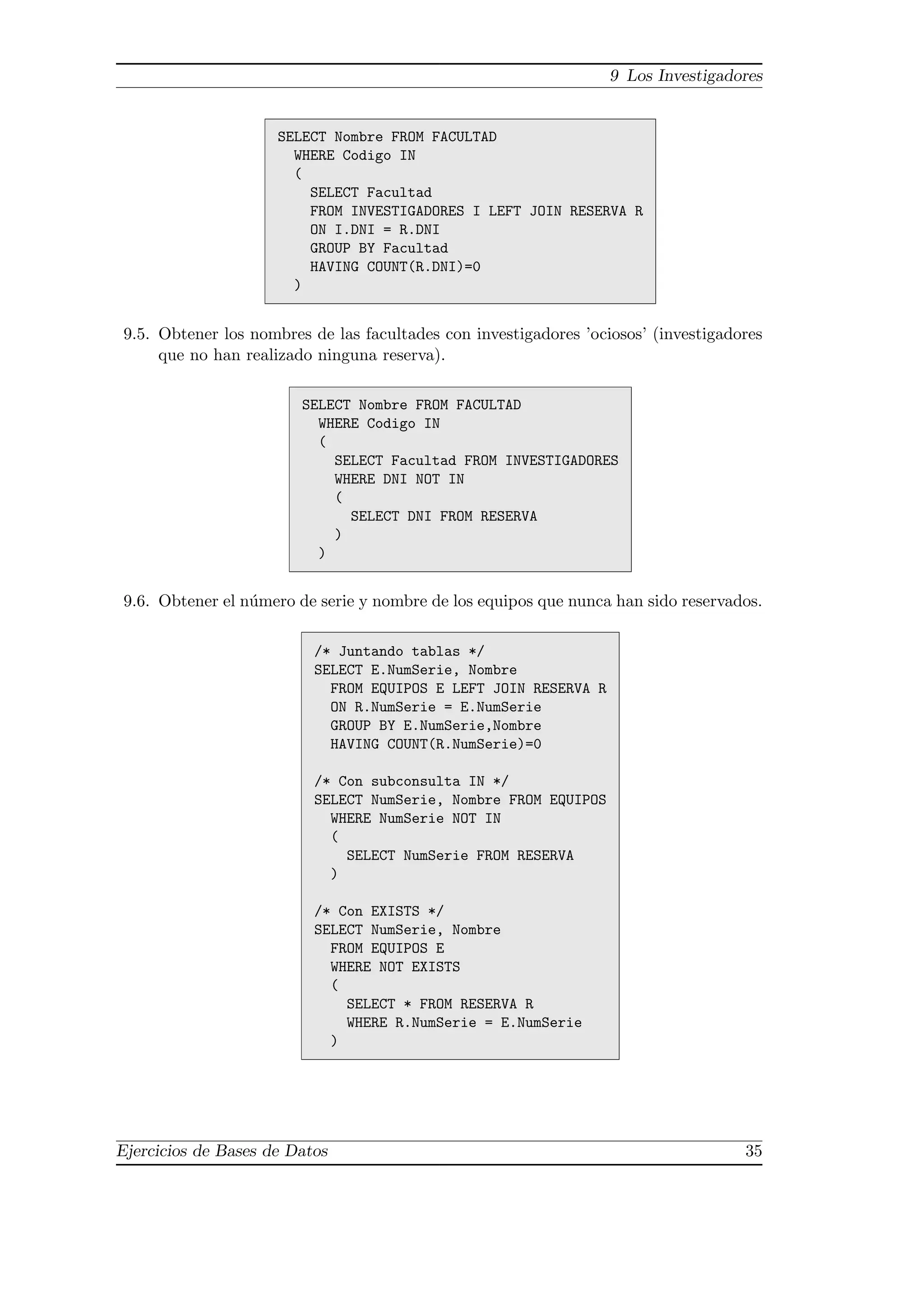 9 Los Investigadores


                     SELECT Nombre FROM FACULTAD
                       WHERE Codigo IN
                       (
                         SELECT Facultad
                         FROM INVESTIGADORES I LEFT JOIN RESERVA R
                         ON I.DNI = R.DNI
                         GROUP BY Facultad
                         HAVING COUNT(R.DNI)=0
                       )


9.5. Obtener los nombres de las facultades con investigadores ’ociosos’ (investigadores
     que no han realizado ninguna reserva).

                        SELECT Nombre FROM FACULTAD
                          WHERE Codigo IN
                          (
                            SELECT Facultad FROM INVESTIGADORES
                            WHERE DNI NOT IN
                            (
                              SELECT DNI FROM RESERVA
                            )
                          )


9.6. Obtener el n´mero de serie y nombre de los equipos que nunca han sido reservados.
                 u

                          /* Juntando tablas */
                          SELECT E.NumSerie, Nombre
                            FROM EQUIPOS E LEFT JOIN RESERVA R
                            ON R.NumSerie = E.NumSerie
                            GROUP BY E.NumSerie,Nombre
                            HAVING COUNT(R.NumSerie)=0

                          /* Con subconsulta IN */
                          SELECT NumSerie, Nombre FROM EQUIPOS
                            WHERE NumSerie NOT IN
                            (
                              SELECT NumSerie FROM RESERVA
                            )

                          /* Con EXISTS */
                          SELECT NumSerie, Nombre
                            FROM EQUIPOS E
                            WHERE NOT EXISTS
                            (
                              SELECT * FROM RESERVA R
                              WHERE R.NumSerie = E.NumSerie
                            )




Ejercicios de Bases de Datos                                                        35
 