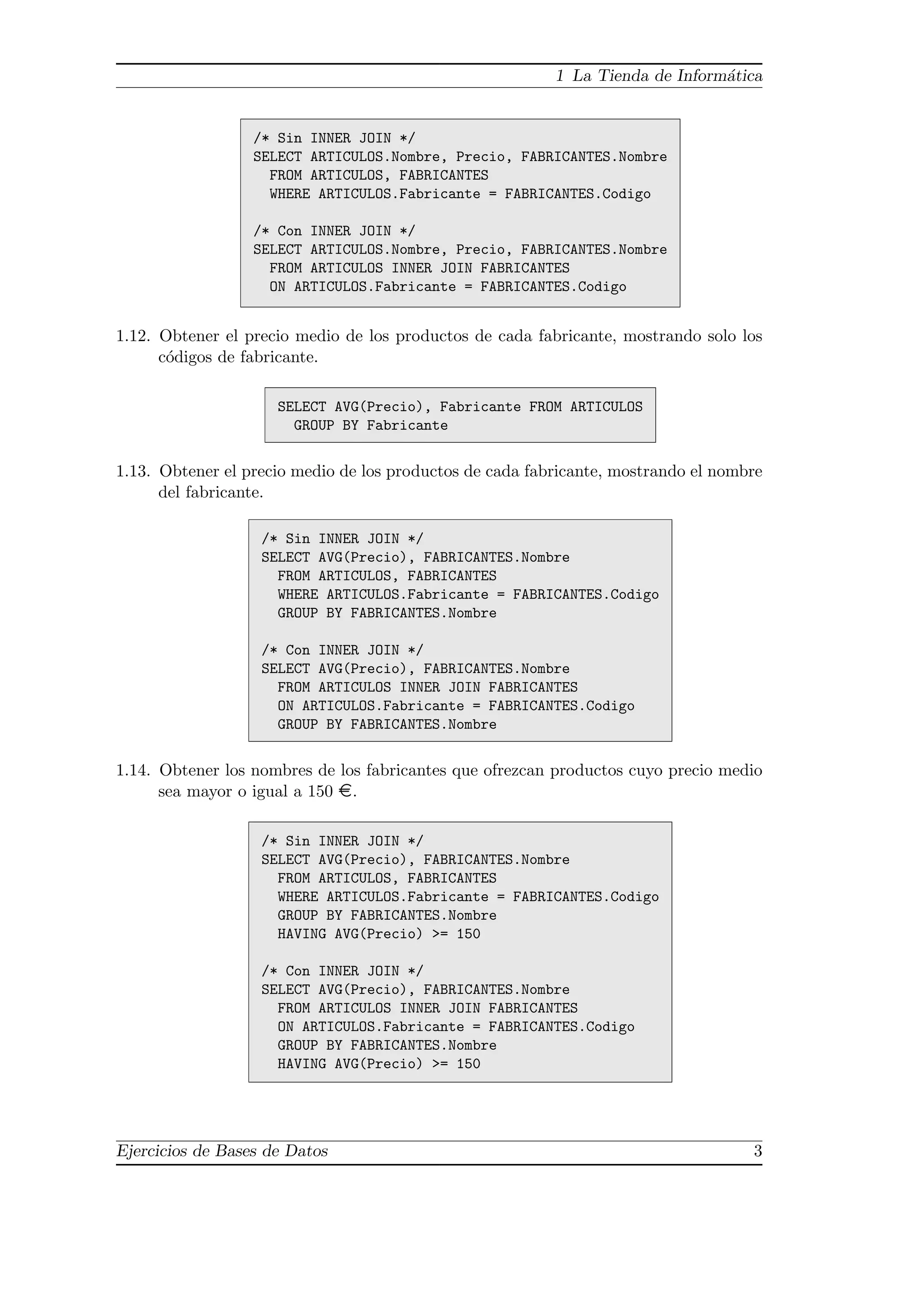 1 La Tienda de Inform´tica
                                                                               a


                  /* Sin INNER JOIN */
                  SELECT ARTICULOS.Nombre, Precio, FABRICANTES.Nombre
                    FROM ARTICULOS, FABRICANTES
                    WHERE ARTICULOS.Fabricante = FABRICANTES.Codigo

                  /* Con INNER JOIN */
                  SELECT ARTICULOS.Nombre, Precio, FABRICANTES.Nombre
                    FROM ARTICULOS INNER JOIN FABRICANTES
                    ON ARTICULOS.Fabricante = FABRICANTES.Codigo


1.12. Obtener el precio medio de los productos de cada fabricante, mostrando solo los
      c´digos de fabricante.
       o

                     SELECT AVG(Precio), Fabricante FROM ARTICULOS
                       GROUP BY Fabricante


1.13. Obtener el precio medio de los productos de cada fabricante, mostrando el nombre
      del fabricante.

                   /* Sin INNER JOIN */
                   SELECT AVG(Precio), FABRICANTES.Nombre
                     FROM ARTICULOS, FABRICANTES
                     WHERE ARTICULOS.Fabricante = FABRICANTES.Codigo
                     GROUP BY FABRICANTES.Nombre

                   /* Con INNER JOIN */
                   SELECT AVG(Precio), FABRICANTES.Nombre
                     FROM ARTICULOS INNER JOIN FABRICANTES
                     ON ARTICULOS.Fabricante = FABRICANTES.Codigo
                     GROUP BY FABRICANTES.Nombre


1.14. Obtener los nombres de los fabricantes que ofrezcan productos cuyo precio medio
      sea mayor o igual a 150 ¤.

                   /* Sin INNER JOIN */
                   SELECT AVG(Precio), FABRICANTES.Nombre
                     FROM ARTICULOS, FABRICANTES
                     WHERE ARTICULOS.Fabricante = FABRICANTES.Codigo
                     GROUP BY FABRICANTES.Nombre
                     HAVING AVG(Precio) >= 150

                   /* Con INNER JOIN */
                   SELECT AVG(Precio), FABRICANTES.Nombre
                     FROM ARTICULOS INNER JOIN FABRICANTES
                     ON ARTICULOS.Fabricante = FABRICANTES.Codigo
                     GROUP BY FABRICANTES.Nombre
                     HAVING AVG(Precio) >= 150




Ejercicios de Bases de Datos                                                        3
 