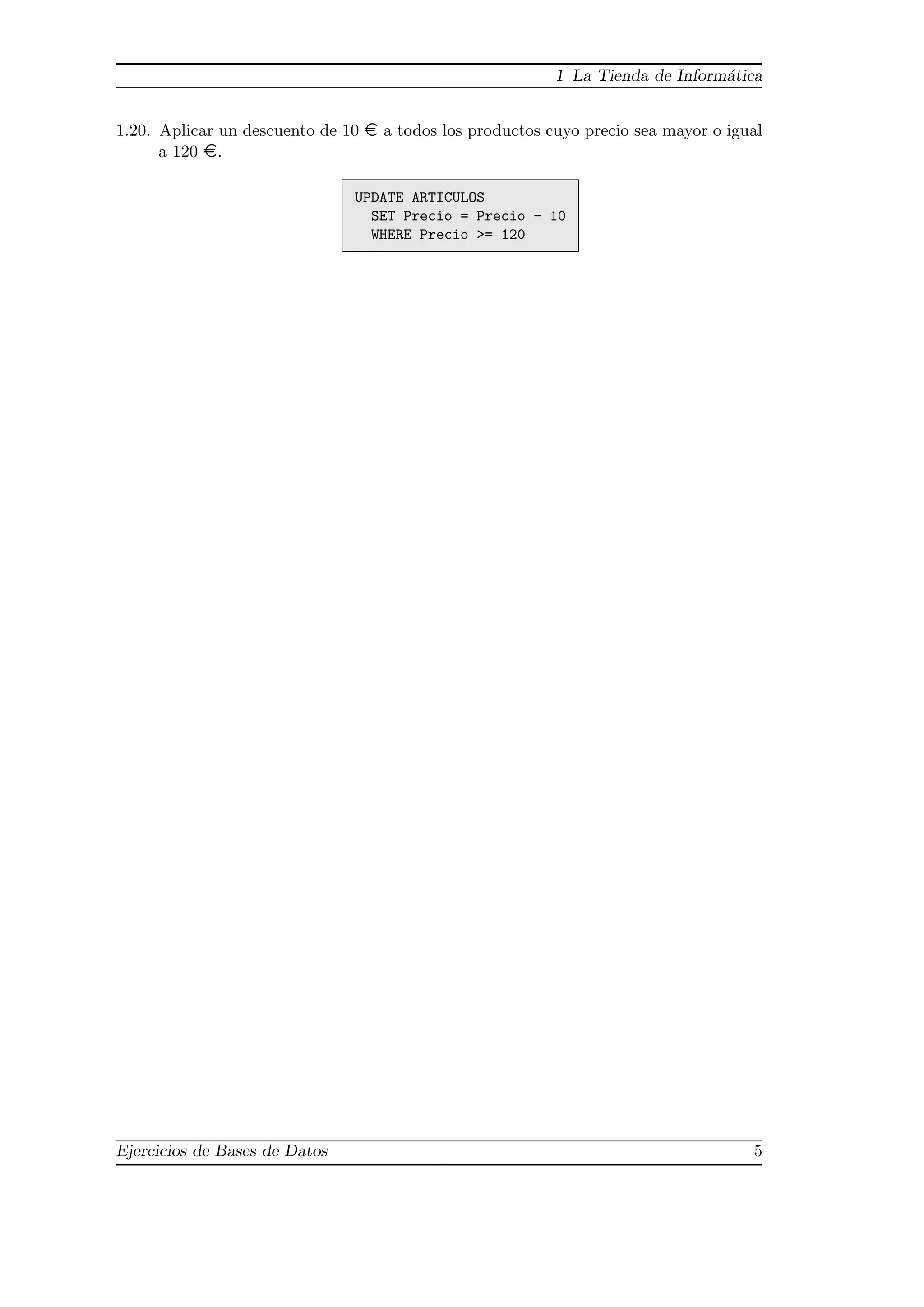 1 La Tienda de Inform´tica
                                                                               a


1.20. Aplicar un descuento de 10 ¤ a todos los productos cuyo precio sea mayor o igual
      a 120 ¤.

                               UPDATE ARTICULOS
                                 SET Precio = Precio - 10
                                 WHERE Precio >= 120




Ejercicios de Bases de Datos                                                        5
 