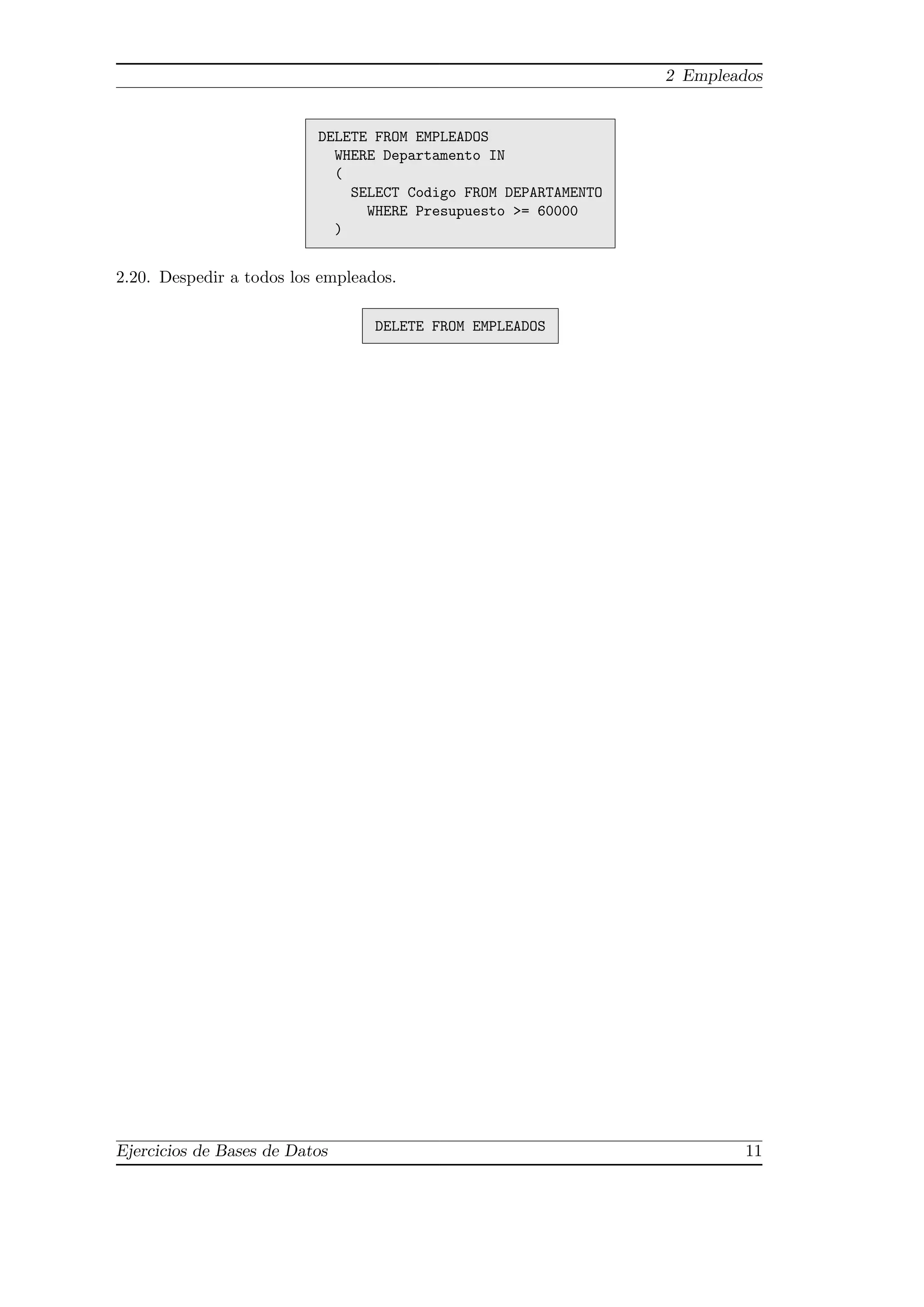 2 Empleados
DELETE FROM EMPLEADOS
WHERE Departamento IN
(
SELECT Codigo FROM DEPARTAMENTO
WHERE Presupuesto >= 60000
)
2.20. Despedir a todos los empleados.
DELETE FROM EMPLEADOS
Ejercicios de Bases de Datos 11
 