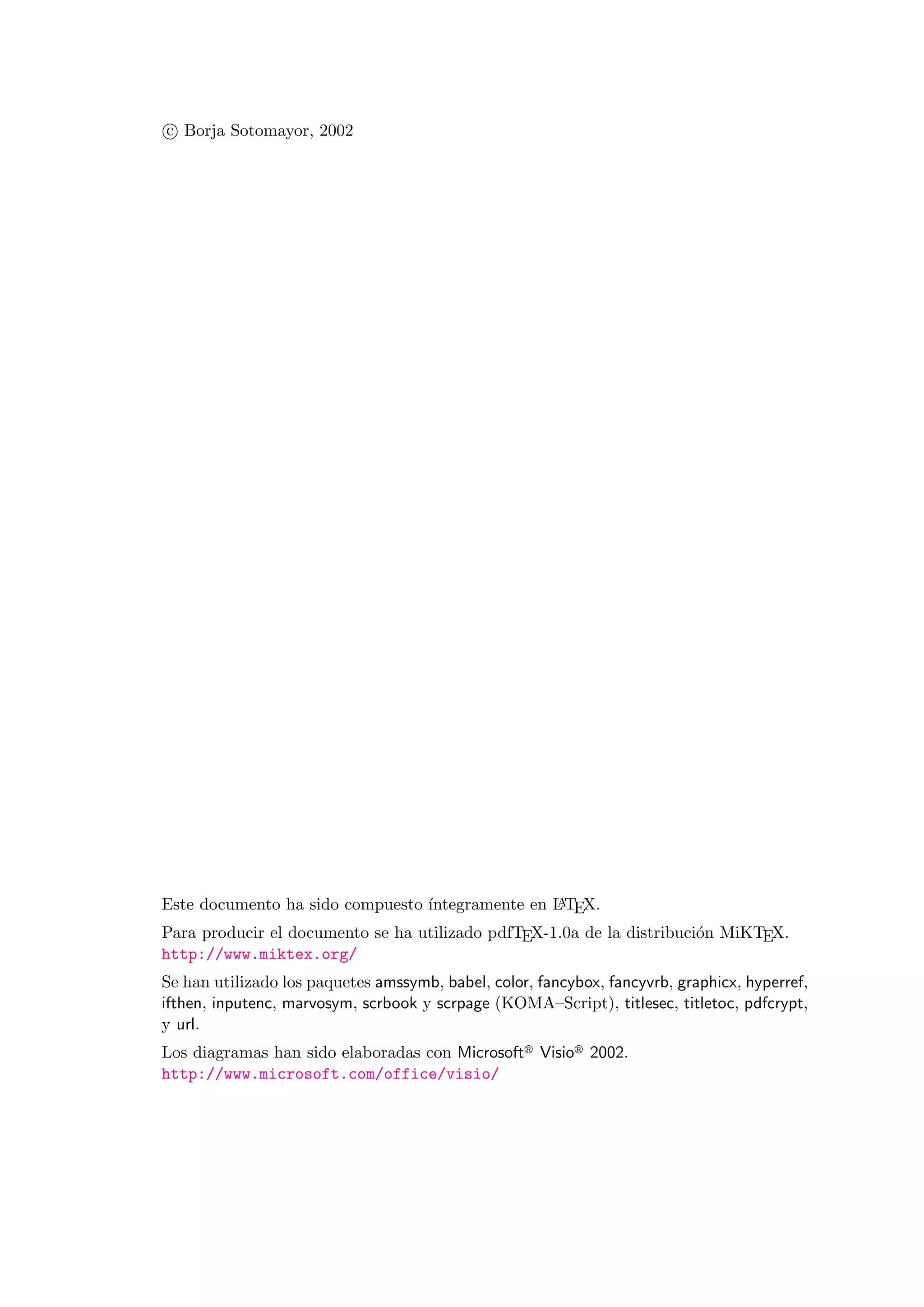 c Borja Sotomayor, 2002
Este documento ha sido compuesto ´ıntegramente en LATEX.
Para producir el documento se ha utilizado pdfTEX-1.0a de la distribuci´on MiKTEX.
http://www.miktex.org/
Se han utilizado los paquetes amssymb, babel, color, fancybox, fancyvrb, graphicx, hyperref,
ifthen, inputenc, marvosym, scrbook y scrpage (KOMA–Script), titlesec, titletoc, pdfcrypt,
y url.
Los diagramas han sido elaboradas con Microsoft Visio 2002.
http://www.microsoft.com/office/visio/
 