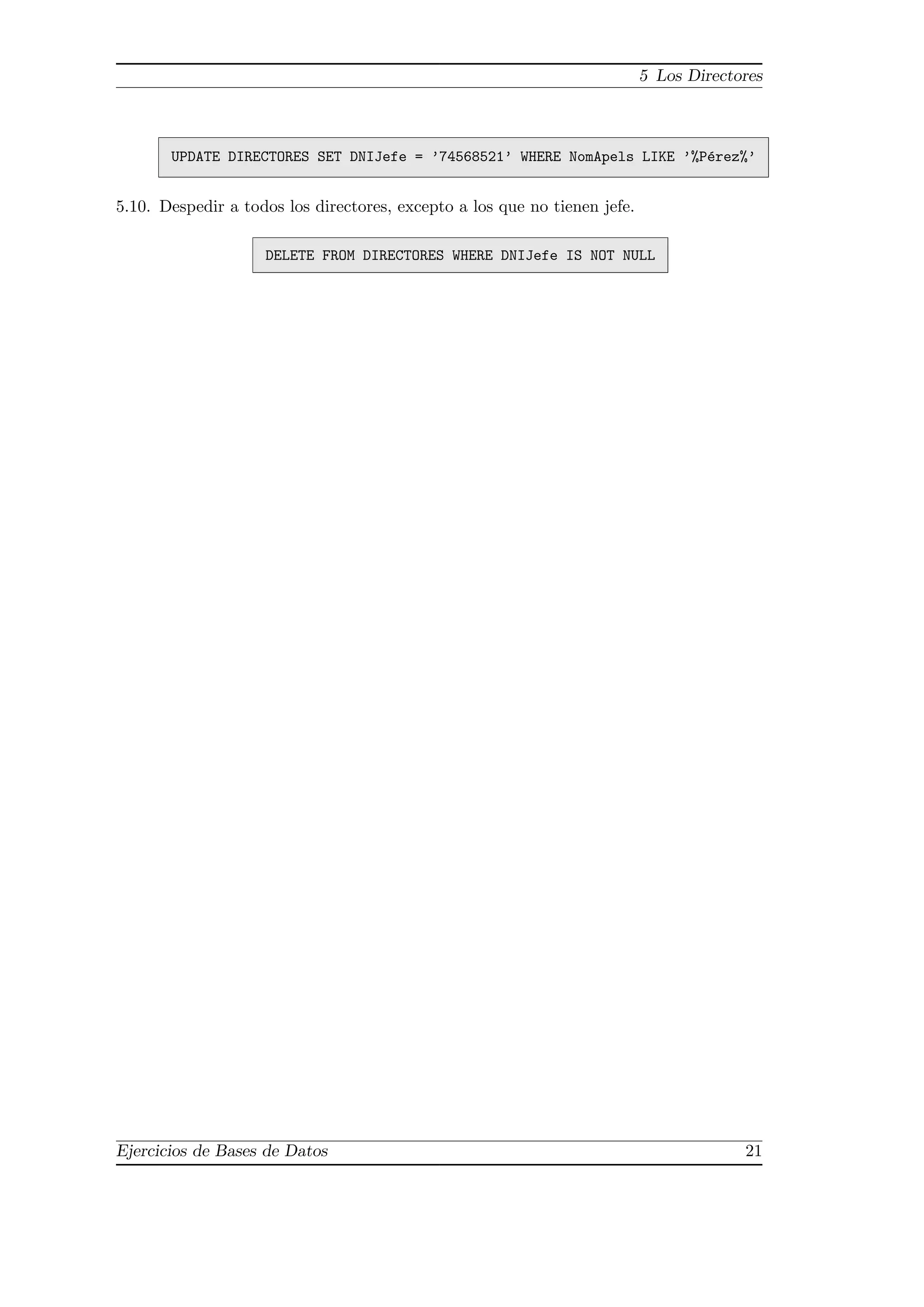 5 Los Directores
UPDATE DIRECTORES SET DNIJefe = ’74568521’ WHERE NomApels LIKE ’%P´erez%’
5.10. Despedir a todos los directores, excepto a los que no tienen jefe.
DELETE FROM DIRECTORES WHERE DNIJefe IS NOT NULL
Ejercicios de Bases de Datos 21
 