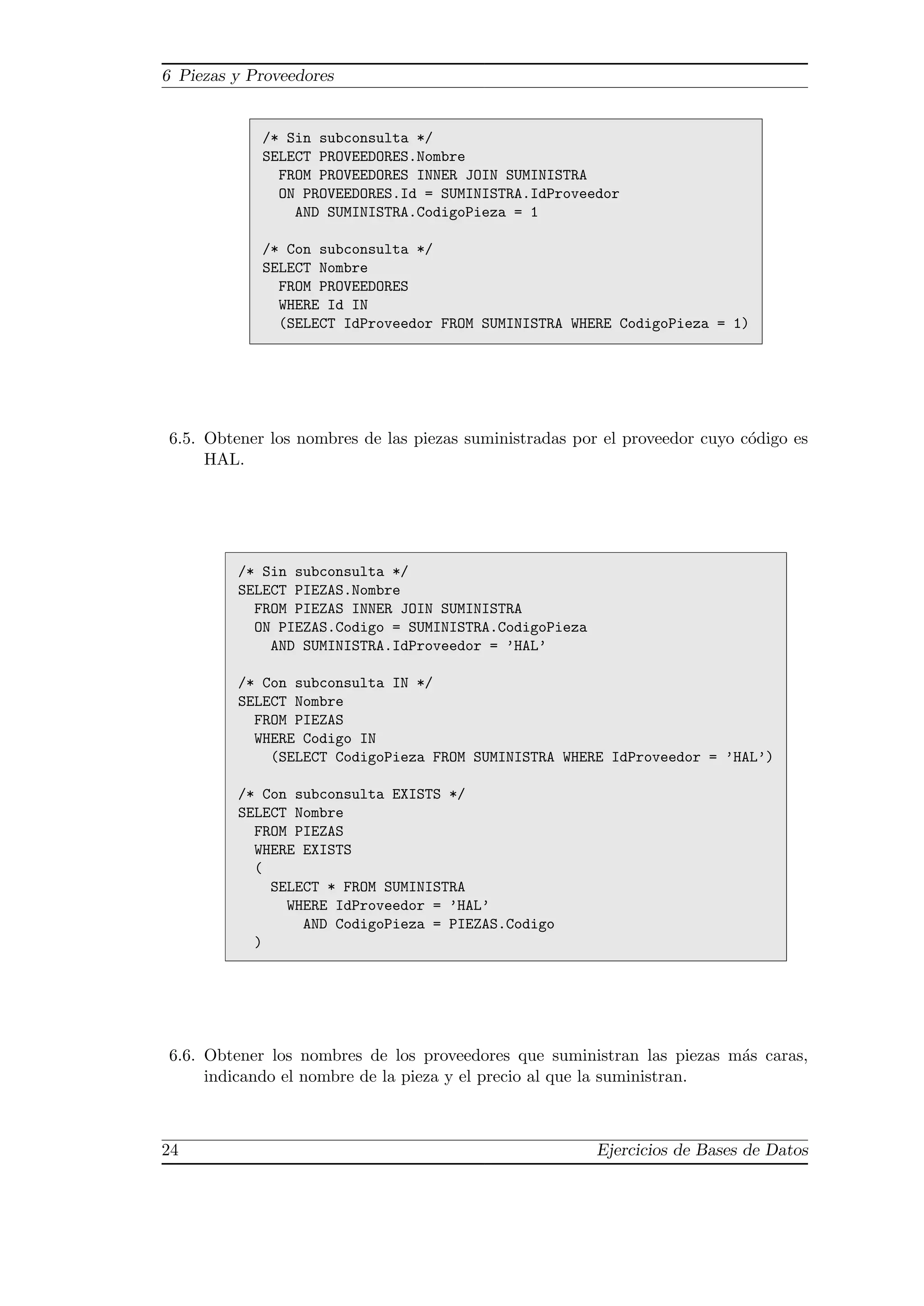 6 Piezas y Proveedores
/* Sin subconsulta */
SELECT PROVEEDORES.Nombre
FROM PROVEEDORES INNER JOIN SUMINISTRA
ON PROVEEDORES.Id = SUMINISTRA.IdProveedor
AND SUMINISTRA.CodigoPieza = 1
/* Con subconsulta */
SELECT Nombre
FROM PROVEEDORES
WHERE Id IN
(SELECT IdProveedor FROM SUMINISTRA WHERE CodigoPieza = 1)
6.5. Obtener los nombres de las piezas suministradas por el proveedor cuyo c´odigo es
HAL.
/* Sin subconsulta */
SELECT PIEZAS.Nombre
FROM PIEZAS INNER JOIN SUMINISTRA
ON PIEZAS.Codigo = SUMINISTRA.CodigoPieza
AND SUMINISTRA.IdProveedor = ’HAL’
/* Con subconsulta IN */
SELECT Nombre
FROM PIEZAS
WHERE Codigo IN
(SELECT CodigoPieza FROM SUMINISTRA WHERE IdProveedor = ’HAL’)
/* Con subconsulta EXISTS */
SELECT Nombre
FROM PIEZAS
WHERE EXISTS
(
SELECT * FROM SUMINISTRA
WHERE IdProveedor = ’HAL’
AND CodigoPieza = PIEZAS.Codigo
)
6.6. Obtener los nombres de los proveedores que suministran las piezas m´as caras,
indicando el nombre de la pieza y el precio al que la suministran.
24 Ejercicios de Bases de Datos
 