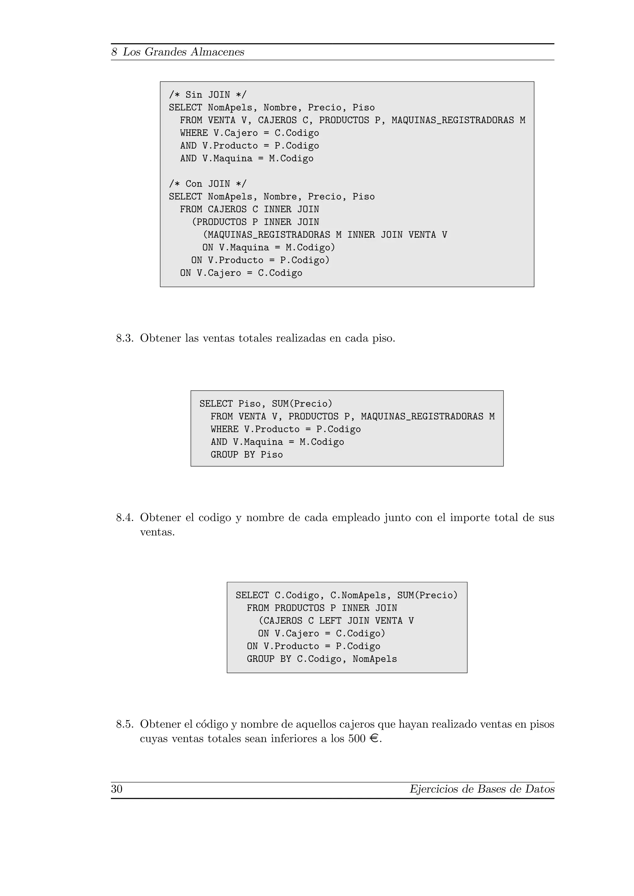 8 Los Grandes Almacenes
/* Sin JOIN */
SELECT NomApels, Nombre, Precio, Piso
FROM VENTA V, CAJEROS C, PRODUCTOS P, MAQUINAS_REGISTRADORAS M
WHERE V.Cajero = C.Codigo
AND V.Producto = P.Codigo
AND V.Maquina = M.Codigo
/* Con JOIN */
SELECT NomApels, Nombre, Precio, Piso
FROM CAJEROS C INNER JOIN
(PRODUCTOS P INNER JOIN
(MAQUINAS_REGISTRADORAS M INNER JOIN VENTA V
ON V.Maquina = M.Codigo)
ON V.Producto = P.Codigo)
ON V.Cajero = C.Codigo
8.3. Obtener las ventas totales realizadas en cada piso.
SELECT Piso, SUM(Precio)
FROM VENTA V, PRODUCTOS P, MAQUINAS_REGISTRADORAS M
WHERE V.Producto = P.Codigo
AND V.Maquina = M.Codigo
GROUP BY Piso
8.4. Obtener el codigo y nombre de cada empleado junto con el importe total de sus
ventas.
SELECT C.Codigo, C.NomApels, SUM(Precio)
FROM PRODUCTOS P INNER JOIN
(CAJEROS C LEFT JOIN VENTA V
ON V.Cajero = C.Codigo)
ON V.Producto = P.Codigo
GROUP BY C.Codigo, NomApels
8.5. Obtener el c´odigo y nombre de aquellos cajeros que hayan realizado ventas en pisos
cuyas ventas totales sean inferiores a los 500 ¤.
30 Ejercicios de Bases de Datos
 