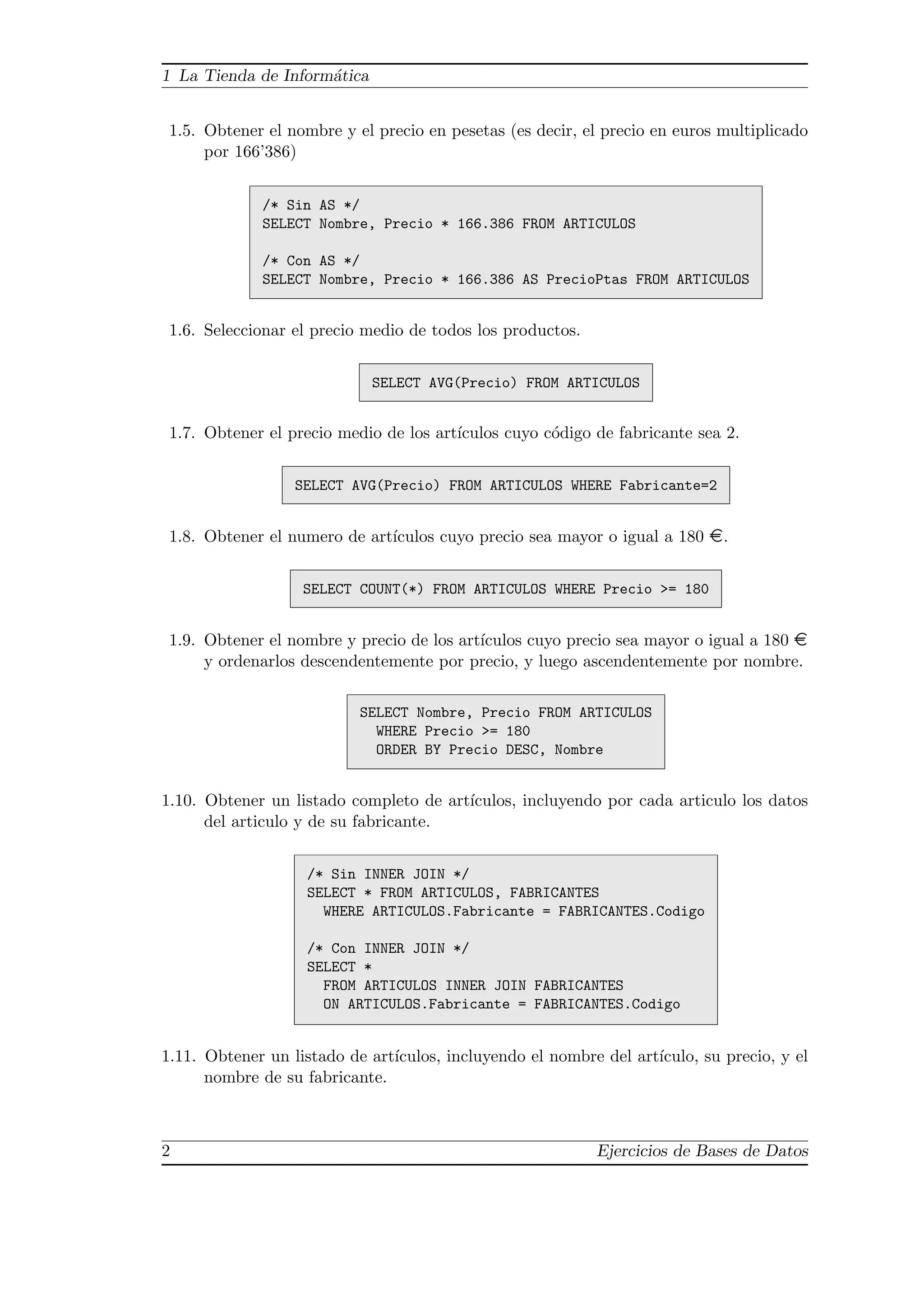 1 La Tienda de Inform´atica
1.5. Obtener el nombre y el precio en pesetas (es decir, el precio en euros multiplicado
por 166’386)
/* Sin AS */
SELECT Nombre, Precio * 166.386 FROM ARTICULOS
/* Con AS */
SELECT Nombre, Precio * 166.386 AS PrecioPtas FROM ARTICULOS
1.6. Seleccionar el precio medio de todos los productos.
SELECT AVG(Precio) FROM ARTICULOS
1.7. Obtener el precio medio de los art´ıculos cuyo c´odigo de fabricante sea 2.
SELECT AVG(Precio) FROM ARTICULOS WHERE Fabricante=2
1.8. Obtener el numero de art´ıculos cuyo precio sea mayor o igual a 180 ¤.
SELECT COUNT(*) FROM ARTICULOS WHERE Precio >= 180
1.9. Obtener el nombre y precio de los art´ıculos cuyo precio sea mayor o igual a 180 ¤
y ordenarlos descendentemente por precio, y luego ascendentemente por nombre.
SELECT Nombre, Precio FROM ARTICULOS
WHERE Precio >= 180
ORDER BY Precio DESC, Nombre
1.10. Obtener un listado completo de art´ıculos, incluyendo por cada articulo los datos
del articulo y de su fabricante.
/* Sin INNER JOIN */
SELECT * FROM ARTICULOS, FABRICANTES
WHERE ARTICULOS.Fabricante = FABRICANTES.Codigo
/* Con INNER JOIN */
SELECT *
FROM ARTICULOS INNER JOIN FABRICANTES
ON ARTICULOS.Fabricante = FABRICANTES.Codigo
1.11. Obtener un listado de art´ıculos, incluyendo el nombre del art´ıculo, su precio, y el
nombre de su fabricante.
2 Ejercicios de Bases de Datos
 