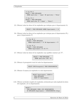 2 Empleados
/* Con OR */
SELECT * FROM EMPLEADOS
WHERE Apellidos = ’L´opez’ OR Apellidos = ’P´erez’
/* Con IN */
SELECT * FROM EMPLEADOS
WHERE Apellidos IN (’L´opez’ , ’P´erez’)
2.5. Obtener todos los datos de los empleados que trabajan para el departamento 14.
SELECT * FROM EMPLEADOS WHERE Departamento = 14
2.6. Obtener todos los datos de los empleados que trabajan para el departamento 37 y
para el departamento 77.
/* Con OR */
SELECT * FROM EMPLEADOS
WHERE Departamento = 37 OR Departamento = 77
/* Con IN */
SELECT * FROM EMPLEADOS
WHERE Departamento IN (37,77)
2.7. Obtener todos los datos de los empleados cuyo apellido comience por ’P’.
SELECT * FROM EMPLEADOS
WHERE Apellidos LIKE ’P%’
2.8. Obtener el presupuesto total de todos los departamentos.
SELECT SUM(Presupuesto) FROM DEPARTAMENTOS
2.9. Obtener el numero de empleados en cada departamento.
SELECT Departamento, COUNT(*)
FROM EMPLEADOS
GROUP BY Departamento
2.10. Obtener un listado completo de empleados, incluyendo por cada empleado los datos
del empleado y de su departamento.
SELECT *
FROM EMPLEADOS INNER JOIN DEPARTAMENTOS
ON EMPLEADOS.Departamento = DEPARTAMENTOS.Codigo
8 Ejercicios de Bases de Datos
 