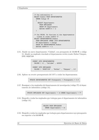 2 Empleados
/* Con subconsulta */
SELECT Nombre FROM DEPARTAMENTOS
WHERE Codigo IN
(
SELECT Departamento
FROM EMPLEADOS
GROUP BY Departamento
HAVING COUNT(*) > 2
)
/* Con UNION. No funciona si dos departamentos
tienen el mismo nombre */
SELECT DEPARTAMENTOS.Nombre
FROM EMPLEADOS INNER JOIN DEPARTAMENTOS
ON Departamento = Codigo
GROUP BY DEPARTAMENTOS.Nombre
HAVING COUNT(*) > 2
2.15. A˜nadir un nuevo departamento: ‘Calidad’, con presupuesto de 40.000 ¤ y c´odigo
11. A˜nadir un empleado vinculado al departamento reci´en creado: Esther V´azquez,
DNI: 89267109
INSERT INTO DEPARTAMENTOS
VALUES ( 11 , ’Calidad’ , 40000)
INSERT INTO EMPLEADOS
VALUES ( ’89267109’ , ’Esther’ , ’V´azquez’ , 11)
2.16. Aplicar un recorte presupuestario del 10 % a todos los departamentos.
UPDATE DEPARTAMENTOS SET Presupuesto = Presupuesto * 0.9
2.17. Reasignar a los empleados del departamento de investigaci´on (c´odigo 77) al depar-
tamento de inform´atica (c´odigo 14).
UPDATE EMPLEADOS SET Departamento = 14 WHERE Departamento = 77
2.18. Despedir a todos los empleados que trabajan para el departamento de inform´atica
(c´odigo 14).
DELETE FROM EMPLEADOS
WHERE Departamento = 14
2.19. Despedir a todos los empleados que trabajen para departamentos cuyo presupuesto
sea superior a los 60.000 ¤.
10 Ejercicios de Bases de Datos
 