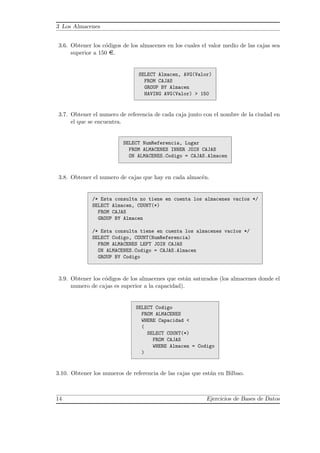 3 Los Almacenes
3.6. Obtener los c´odigos de los almacenes en los cuales el valor medio de las cajas sea
superior a 150 ¤.
SELECT Almacen, AVG(Valor)
FROM CAJAS
GROUP BY Almacen
HAVING AVG(Valor) > 150
3.7. Obtener el numero de referencia de cada caja junto con el nombre de la ciudad en
el que se encuentra.
SELECT NumReferencia, Lugar
FROM ALMACENES INNER JOIN CAJAS
ON ALMACENES.Codigo = CAJAS.Almacen
3.8. Obtener el numero de cajas que hay en cada almac´en.
/* Esta consulta no tiene en cuenta los almacenes vac´ıos */
SELECT Almacen, COUNT(*)
FROM CAJAS
GROUP BY Almacen
/* Esta consulta tiene en cuenta los almacenes vac´ıos */
SELECT Codigo, COUNT(NumReferencia)
FROM ALMACENES LEFT JOIN CAJAS
ON ALMACENES.Codigo = CAJAS.Almacen
GROUP BY Codigo
3.9. Obtener los c´odigos de los almacenes que est´an saturados (los almacenes donde el
numero de cajas es superior a la capacidad).
SELECT Codigo
FROM ALMACENES
WHERE Capacidad <
(
SELECT COUNT(*)
FROM CAJAS
WHERE Almacen = Codigo
)
3.10. Obtener los numeros de referencia de las cajas que est´an en Bilbao.
14 Ejercicios de Bases de Datos
 
