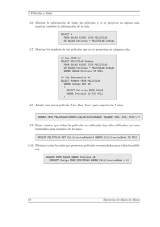 4 Pel´ıculas y Salas
4.6. Mostrar la informaci´on de todas las pel´ıculas y, si se proyecta en alguna sala,
mostrar tambi´en la informaci´on de la sala.
SELECT *
FROM SALAS RIGHT JOIN PELICULAS
ON SALAS.Pelicula = PELICULAS.Codigo
4.7. Mostrar los nombres de las pel´ıculas que no se proyectan en ninguna sala.
/* Con JOIN */
SELECT PELICULAS.Nombre
FROM SALAS RIGHT JOIN PELICULAS
ON SALAS.Pelicula = PELICULAS.Codigo
WHERE SALAS.Pelicula IS NULL
/* Con Subconsulta */
SELECT Nombre FROM PELICULAS
WHERE Codigo NOT IN
(
SELECT Pelicula FROM SALAS
WHERE Pelicula IS NOT NULL
)
4.8. A˜nadir una nueva pel´ıcula ‘Uno, Dos, Tres’, para mayores de 7 a˜nos.
INSERT INTO PELICULAS(Nombre,CalificacionEdad) VALUES(’Uno, Dos, Tres’,7)
4.9. Hacer constar que todas las pel´ıculas no caliﬁcadas han sido caliﬁcadas ‘no reco-
mendables para menores de 13 a˜nos’.
UPDATE PELICULAS SET CalificacionEdad=13 WHERE CalificacionEdad IS NULL
4.10. Eliminar todas las salas que proyectan pel´ıculas recomendadas para todos los p´ubli-
cos.
DELETE FROM SALAS WHERE Pelicula IN
(SELECT Codigo FROM PELICULAS WHERE CalificacionEdad = 0)
18 Ejercicios de Bases de Datos
 