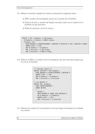 9 Los Investigadores
9.2. Obtener un listado completa de reservas, incluyendo los siguientes datos:
DNI y nombre del investigador, junto con el nombre de su facultad.
Numero de serie y nombre del equipo reservado, junto con el nombre de la
facultad a la que pertenece.
Fecha de comienzo y ﬁn de la reserva.
SELECT I.DNI, NomApels, F_INV.Nombre,
E.NumSerie, E.Nombre, F_EQUIP.Nombre,
Comienzo, Fin
FROM RESERVA R,INVESTIGADORES I,EQUIPOS E,FACULTAD F_INV, FACULTAD F_EQUIP
WHERE R.DNI = I.DNI
AND R.NumSerie = E.NumSerie
AND I.Facultad = F_INV.Codigo
AND E.Facultad = F_EQUIP.Codigo
9.3. Obtener el DNI y el nombre de los investigadores que han reservado equipos que
no son de su facultad.
/* Juntando tablas */
SELECT DISTINCT I.DNI,NomApels
FROM RESERVA R,INVESTIGADORES I,EQUIPOS E
WHERE R.DNI = I.DNI
AND R.NumSerie = E.NumSerie
AND I.Facultad <> E.Facultad
/* Con EXISTS */
SELECT DNI, NomApels
FROM INVESTIGADORES I
WHERE EXISTS
(
SELECT *
FROM RESERVA R INNER JOIN EQUIPOS E
ON R.NumSerie = E.NumSerie
WHERE R.DNI = I.DNI
AND I.Facultad <> E.Facultad
)
9.4. Obtener los nombres de las facultades en las que ning´un investigador ha realizado
una reserva.
34 Ejercicios de Bases de Datos
 