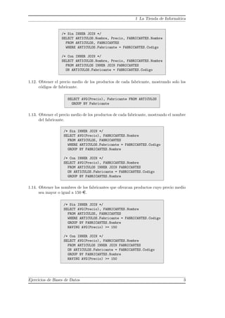 1 La Tienda de Inform´atica
/* Sin INNER JOIN */
SELECT ARTICULOS.Nombre, Precio, FABRICANTES.Nombre
FROM ARTICULOS, FABRICANTES
WHERE ARTICULOS.Fabricante = FABRICANTES.Codigo
/* Con INNER JOIN */
SELECT ARTICULOS.Nombre, Precio, FABRICANTES.Nombre
FROM ARTICULOS INNER JOIN FABRICANTES
ON ARTICULOS.Fabricante = FABRICANTES.Codigo
1.12. Obtener el precio medio de los productos de cada fabricante, mostrando solo los
c´odigos de fabricante.
SELECT AVG(Precio), Fabricante FROM ARTICULOS
GROUP BY Fabricante
1.13. Obtener el precio medio de los productos de cada fabricante, mostrando el nombre
del fabricante.
/* Sin INNER JOIN */
SELECT AVG(Precio), FABRICANTES.Nombre
FROM ARTICULOS, FABRICANTES
WHERE ARTICULOS.Fabricante = FABRICANTES.Codigo
GROUP BY FABRICANTES.Nombre
/* Con INNER JOIN */
SELECT AVG(Precio), FABRICANTES.Nombre
FROM ARTICULOS INNER JOIN FABRICANTES
ON ARTICULOS.Fabricante = FABRICANTES.Codigo
GROUP BY FABRICANTES.Nombre
1.14. Obtener los nombres de los fabricantes que ofrezcan productos cuyo precio medio
sea mayor o igual a 150 ¤.
/* Sin INNER JOIN */
SELECT AVG(Precio), FABRICANTES.Nombre
FROM ARTICULOS, FABRICANTES
WHERE ARTICULOS.Fabricante = FABRICANTES.Codigo
GROUP BY FABRICANTES.Nombre
HAVING AVG(Precio) >= 150
/* Con INNER JOIN */
SELECT AVG(Precio), FABRICANTES.Nombre
FROM ARTICULOS INNER JOIN FABRICANTES
ON ARTICULOS.Fabricante = FABRICANTES.Codigo
GROUP BY FABRICANTES.Nombre
HAVING AVG(Precio) >= 150
Ejercicios de Bases de Datos 3
 