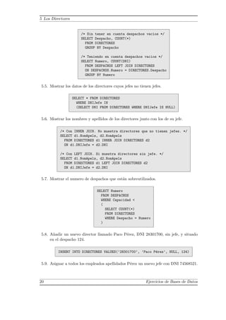 5 Los Directores
/* Sin tener en cuenta despachos vacios */
SELECT Despacho, COUNT(*)
FROM DIRECTORES
GROUP BY Despacho
/* Teniendo en cuenta despachos vacios */
SELECT Numero, COUNT(DNI)
FROM DESPACHOS LEFT JOIN DIRECTORES
ON DESPACHOS.Numero = DIRECTORES.Despacho
GROUP BY Numero
5.5. Mostrar los datos de los directores cuyos jefes no tienen jefes.
SELECT * FROM DIRECTORES
WHERE DNIJefe IN
(SELECT DNI FROM DIRECTORES WHERE DNIJefe IS NULL)
5.6. Mostrar los nombres y apellidos de los directores junto con los de su jefe.
/* Con INNER JOIN. No muestra directores que no tienen jefes. */
SELECT d1.NomApels, d2.NomApels
FROM DIRECTORES d1 INNER JOIN DIRECTORES d2
ON d1.DNIJefe = d2.DNI
/* Con LEFT JOIN. Si muestra directores sin jefe. */
SELECT d1.NomApels, d2.NomApels
FROM DIRECTORES d1 LEFT JOIN DIRECTORES d2
ON d1.DNIJefe = d2.DNI
5.7. Mostrar el numero de despachos que est´an sobreutilizados.
SELECT Numero
FROM DESPACHOS
WHERE Capacidad <
(
SELECT COUNT(*)
FROM DIRECTORES
WHERE Despacho = Numero
)
5.8. A˜nadir un nuevo director llamado Paco P´erez, DNI 28301700, sin jefe, y situado
en el despacho 124.
INSERT INTO DIRECTORES VALUES(’28301700’, ’Paco P´erez’, NULL, 124)
5.9. Asignar a todos los empleados apellidados P´erez un nuevo jefe con DNI 74568521.
20 Ejercicios de Bases de Datos
 