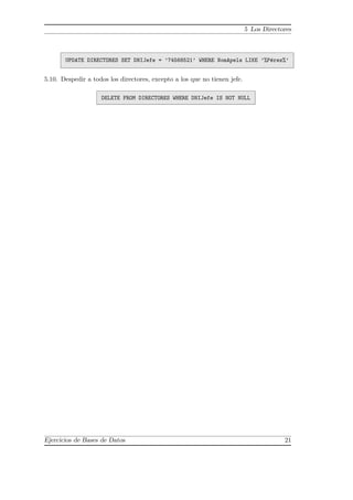 5 Los Directores
UPDATE DIRECTORES SET DNIJefe = ’74568521’ WHERE NomApels LIKE ’%P´erez%’
5.10. Despedir a todos los directores, excepto a los que no tienen jefe.
DELETE FROM DIRECTORES WHERE DNIJefe IS NOT NULL
Ejercicios de Bases de Datos 21
 