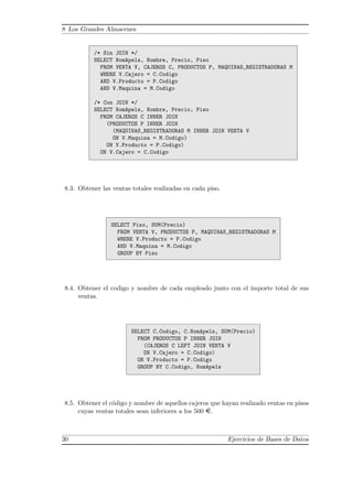 8 Los Grandes Almacenes
/* Sin JOIN */
SELECT NomApels, Nombre, Precio, Piso
FROM VENTA V, CAJEROS C, PRODUCTOS P, MAQUINAS_REGISTRADORAS M
WHERE V.Cajero = C.Codigo
AND V.Producto = P.Codigo
AND V.Maquina = M.Codigo
/* Con JOIN */
SELECT NomApels, Nombre, Precio, Piso
FROM CAJEROS C INNER JOIN
(PRODUCTOS P INNER JOIN
(MAQUINAS_REGISTRADORAS M INNER JOIN VENTA V
ON V.Maquina = M.Codigo)
ON V.Producto = P.Codigo)
ON V.Cajero = C.Codigo
8.3. Obtener las ventas totales realizadas en cada piso.
SELECT Piso, SUM(Precio)
FROM VENTA V, PRODUCTOS P, MAQUINAS_REGISTRADORAS M
WHERE V.Producto = P.Codigo
AND V.Maquina = M.Codigo
GROUP BY Piso
8.4. Obtener el codigo y nombre de cada empleado junto con el importe total de sus
ventas.
SELECT C.Codigo, C.NomApels, SUM(Precio)
FROM PRODUCTOS P INNER JOIN
(CAJEROS C LEFT JOIN VENTA V
ON V.Cajero = C.Codigo)
ON V.Producto = P.Codigo
GROUP BY C.Codigo, NomApels
8.5. Obtener el c´odigo y nombre de aquellos cajeros que hayan realizado ventas en pisos
cuyas ventas totales sean inferiores a los 500 ¤.
30 Ejercicios de Bases de Datos
 