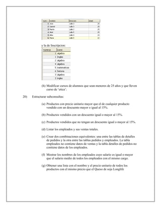 y la de Inscripcion:
(h) Modificar cursos de alumnos que sean menores de 25 años y que lleven
curso de ‘etica’:
20) Estructurar subconsultas:
(a) Productos con precio unitario mayor que el de cualquier producto
vendido con un descuento mayor o igual al 15%.
(b) Productos vendidos con un descuento igual o mayor al 15%.
(c) Productos vendidos que no tengan un descuento igual o mayor al 15%.
(d) Listar los empleados y sus ventas totales.
(e) Crear dos combinaciones equivalentes: una entre las tablas de detalles
de pedidos y la otra entre las tablas pedidos y empleados. La tabla
empleados no contiene datos de ventas y la tabla detalles de pedidos no
contiene datos de los empleados.
(f) Mostrar los nombres de los empleados cuyo salario es igual o mayor
que el salario medio de todos los empleados con el mismo cargo.
(g) Obtener una lista con el nombre y el precio unitario de todos los
productos con el mismo precio que el Queso de soja Longlife
 