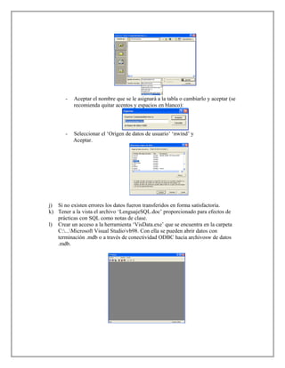 - Aceptar el nombre que se le asignará a la tabla o cambiarlo y aceptar (se
recomienda quitar acentos y espacios en blanco):
- Seleccionar el ‘Origen de datos de usuario’ ‘nwind’ y
Aceptar.
j) Si no existen errores los datos fueron transferidos en forma satisfactoria.
k) Tener a la vista el archivo ‘LenguajeSQL.doc’ proporcionado para efectos de
prácticas con SQL como notas de clase.
l) Crear un acceso a la herramienta ‘VisData.exe’ que se encuentra en la carpeta
C:...Microsoft Visual Studiovb98. Con ella se pueden abrir datos con
terminación .mdb o a través de conectividad ODBC hacia archivosw de datos
.mdb.
 