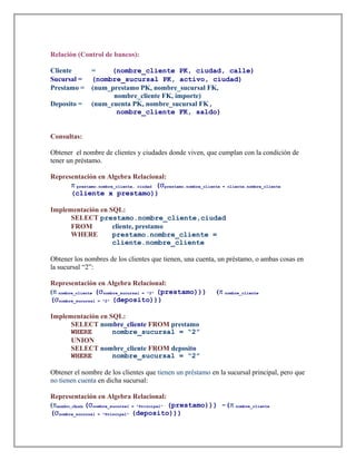 Relación (Control de bancos):
Cliente = (nombre_cliente PK, ciudad, calle)
Sucursal = (nombre_sucursal PK, activo, ciudad)
Prestamo = (num_prestamo PK, nombre_sucursal FK,
nombre_cliente FK, importe)
Deposito = (num_cuenta PK, nombre_sucursal FK,
nombre_cliente FK, saldo)
Consultas:
Obtener el nombre de clientes y ciudades donde viven, que cumplan con la condición de
tener un préstamo.
Representación en Algebra Relacional:
π prestamo.nombre_cliente, ciudad (σprestamo.nombre_cliente = cliente.nombre_cliente
(cliente x prestamo))
Implementación en SQL:
SELECT prestamo.nombre_cliente,ciudad
FROM cliente, prestamo
WHERE prestamo.nombre_cliente =
cliente.nombre_cliente
Obtener los nombres de los clientes que tienen, una cuenta, un préstamo, o ambas cosas en
la sucursal “2”:
Representación en Algebra Relacional:
(π nombre_cliente (σnombre_sucursal = "2" (prestamo))) (π nombre_cliente
(σnombre_sucursal = "2" (deposito)))
Implementación en SQL:
SELECT nombre_cliente FROM prestamo
WHERE nombre_sucursal = “2”
UNION
SELECT nombre_cliente FROM deposito
WHERE nombre_sucursal = “2”
Obtener el nombre de los clientes que tienen un préstamo en la sucursal principal, pero que
no tienen cuenta en dicha sucursal:
Representación en Algebra Relacional:
(πnombre_cliente (σnombre_sucursal = "Principal" (prestamo))) -(π nombre_cliente
(σnombre_sucursal = "Principal" (deposito)))
 