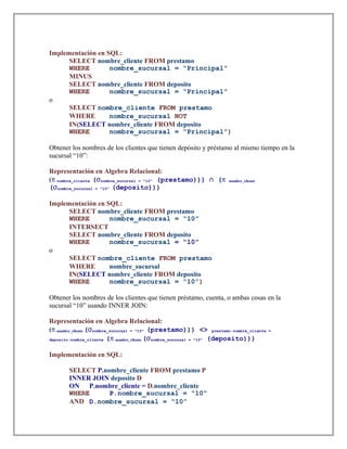 Implementación en SQL:
SELECT nombre_cliente FROM prestamo
WHERE nombre_sucursal = “Principal”
MINUS
SELECT nombre_cliente FROM deposito
WHERE nombre_sucursal = “Principal”
o
SELECT nombre_cliente FROM prestamo
WHERE nombre_sucursal NOT
IN(SELECT nombre_cliente FROM deposito
WHERE nombre_sucursal = “Principal”)
Obtener los nombres de los clientes que tienen depósito y préstamo al mismo tiempo en la
sucursal “10”:
Representación en Algebra Relacional:
(π nombre_cliente (σnombre_sucursal = "10" (prestamo))) (∩ π nombre_cliente
(σnombre_sucursal = "10" (deposito)))
Implementación en SQL:
SELECT nombre_cliente FROM prestamo
WHERE nombre_sucursal = “10”
INTERSECT
SELECT nombre_cliente FROM deposito
WHERE nombre_sucursal = “10”
o
SELECT nombre_cliente FROM prestamo
WHERE nombre_sucursal
IN(SELECT nombre_cliente FROM deposito
WHERE nombre_sucursal = “10”)
Obtener los nombres de los clientes que tienen préstamo, cuenta, o ambas cosas en la
sucursal “10” usando INNER JOIN:
Representación en Algebra Relacional:
(π nombre_cliente (σnombre_sucursal = "10" (prestamo))) <> prestamo.nombre_cliente =
deposito.nombre_cliente (π nombre_cliente (σnombre_sucursal = "10" (deposito)))
Implementación en SQL:
SELECT P.nombre_cliente FROM prestamo P
INNER JOIN deposito D
ON P.nombre_cliente = D.nombre_cliente
WHERE P.nombre_sucursal = “10”
AND D.nombre_sucursal = “10”
 