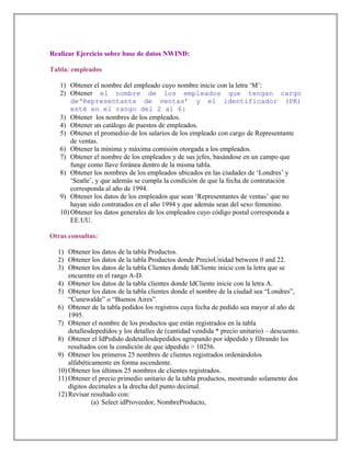 Realizar Ejercicio sobre base de datos NWIND:
Tabla: empleados
1) Obtener el nombre del empleado cuyo nombre inicie con la letra ‘M’:
2) Obtener el nombre de los empleados que tengan cargo
de‘Representante de ventas’ y el identificador (PK)
esté en el rango del 2 al 6:
3) Obtener los nombres de los empleados.
4) Obtener un catálogo de puestos de empleados.
5) Obtener el promediio de los salarios de los empleado con cargo de Representante
de ventas.
6) Obtener la mínima y máxima comisión otorgada a los empleados.
7) Obtener el nombre de los empleados y de sus jefes, basándose en un campo que
funge como llave foránea dentro de la misma tabla.
8) Obtener los nombres de los empleados ubicados en las ciudades de ‘Londres’ y
‘Seatle’, y que además se cumpla la condición de que la fecha de contratación
corresponda al año de 1994.
9) Obtener los datos de los empleados que sean ‘Representantes de ventas’ que no
hayan sido contratados en el año 1994 y que además sean del sexo femenino.
10) Obtener los datos generales de los empleados cuyo código postal corresponda a
EE.UU.
Otras consultas:
1) Obtener los datos de la tabla Productos.
2) Obtener los datos de la tabla Productos donde PrecioUnidad between 0 and 22.
3) Obtener los datos de la tabla Clientes donde IdCliente inicie con la letra que se
encuentre en el rango A-D.
4) Obtener los datos de la tabla clientes donde IdCliente inicie con la letra A.
5) Obtener los datos de la tabla clientes donde el nombre de la ciudad sea “Londres”,
“Cunewalde” o “Buenos Aires”.
6) Obtener de la tabla pedidos los registros cuya fecha de pedido sea mayor al año de
1995.
7) Obtener el nombre de los productos que están registrados en la tabla
detallesdepedidos y los detalles de (cantidad vendida * precio unitario) – descuento.
8) Obtener el IdPedido dedetallesdepedidos agrupando por idpedido y filtrando los
resultados con la condición de que idpedido > 10256.
9) Obtener los primeros 25 nombres de clientes registrados ordenándolos
alfabéticamente en forma ascendente.
10) Obtener los últimos 25 nombres de clientes registrados.
11) Obtener el precio primedio unitario de la tabla productos, mostrando solamente dos
dígitos decimales a la drecha del punto decimal.
12) Revisar resultado con:
(a) Select idProveedor, NombreProducto,
 