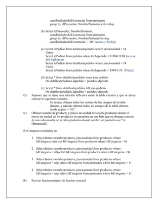 sum(UnidadesEnExistencia) from productos
group by idProveedor, NombreProducto with rollup
(b) Select idProveedor, NombreProducto,
sum(UnidadesEnExistencia) from productos
group by idProveedor, NombreProducto having
sum(UnidadesEnExistencia) > 100 (Access y MySql)
(c) Select idPedido from detallesdepedidos where preciounidad = 14
Union
Select idPedido from pedidos where fechapedido < #1994/11/0# (access
MS SqlServer)
Select idPedido from detallesdepedidos where preciounidad = 14
Union
Select idPedido from pedidos where fechapedido < 1994/11/8 (MySql)
(d) Select * from detallesdepedidos inner join pedidos
On detallesdepedidos.idpedido = pedidos.idpedido
(e) Select * from detallesdepedidos left join pedidos
On detallesdepedidos.idpedido = pedidos.idpedido
13) Suponer que se tiene una relación reflexiva sobre la tabla clientes y que se desea
realizar la siguiente consulta:
- Se desean obtener todos los valores de los campos de la tabla
clientes, y además obtener todos los campos de la tabla clientes
donde region = ‘BC’.
14) Obtener nombre de producto y precio de unidad de la tabla productos donde el
precio de unidad de los productos se encuentre en una lista que se obtenga a través
de una subconsulta de la tabla productos donde nombre de producto sea ‘Té
Dharamsala’.
15) Comparar resultados en:
1. Select distinct nombreproducto, preciounidad from productos where
IdCategoria in(select IdCategoria from productos where IdCategoria = 8)
2. Select distinct nombreproducto, preciounidad from productos where
IdCategoria = all(select IdCategoria from productos where IdCategoria = 8)
3. Select distinct nombreproducto, preciounidad from productos where
IdCategoria = any(select IdCategoria from productos where IdCategoria = 8)
4. Select distinct nombreproducto, preciounidad from productos where
IdCategoria < any(select IdCategoria from productos where IdCategoria = 8)
16) Revisar funcionamiento de función concat()
 