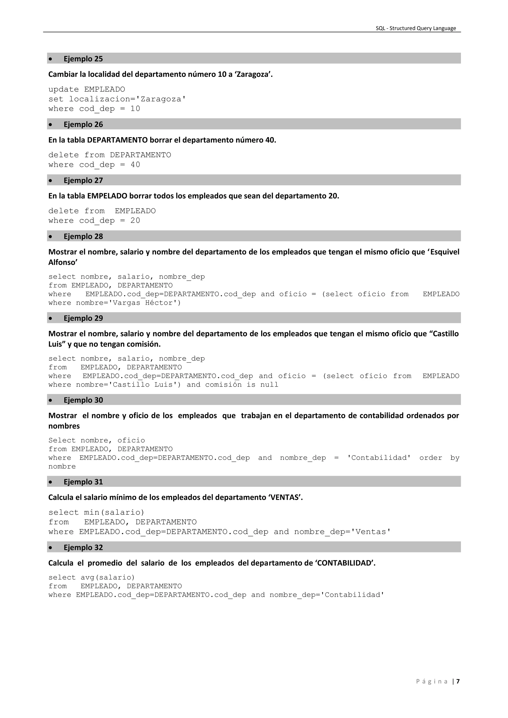 SQL - Structured Query Language
P á g i n a | 7
 Ejemplo 25
Cambiar la localidad del departamento número 10 a ‘Zaragoza’.
update EMPLEADO
set localizacion='Zaragoza'
where cod_dep = 10
 Ejemplo 26
En la tabla DEPARTAMENTO borrar el departamento número 40.
delete from DEPARTAMENTO
where cod_dep = 40
 Ejemplo 27
En la tabla EMPELADO borrar todos los empleados que sean del departamento 20.
delete from EMPLEADO
where cod_dep = 20
 Ejemplo 28
Mostrar el nombre, salario y nombre del departamento de los empleados que tengan el mismo oficio que ‘Esquivel
Alfonso’
select nombre, salario, nombre_dep
from EMPLEADO, DEPARTAMENTO
where EMPLEADO.cod_dep=DEPARTAMENTO.cod_dep and oficio = (select oficio from EMPLEADO
where nombre='Vargas Héctor')
 Ejemplo 29
Mostrar el nombre, salario y nombre del departamento de los empleados que tengan el mismo oficio que “Castillo
Luis” y que no tengan comisión.
select nombre, salario, nombre_dep
from EMPLEADO, DEPARTAMENTO
where EMPLEADO.cod_dep=DEPARTAMENTO.cod_dep and oficio = (select oficio from EMPLEADO
where nombre='Castillo Luis') and comisión is null
 Ejemplo 30
Mostrar el nombre y oficio de los empleados que trabajan en el departamento de contabilidad ordenados por
nombres
Select nombre, oficio
from EMPLEADO, DEPARTAMENTO
where EMPLEADO.cod_dep=DEPARTAMENTO.cod_dep and nombre_dep = 'Contabilidad' order by
nombre
 Ejemplo 31
Calcula el salario mínimo de los empleados del departamento ‘VENTAS’.
select min(salario)
from EMPLEADO, DEPARTAMENTO
where EMPLEADO.cod_dep=DEPARTAMENTO.cod_dep and nombre_dep='Ventas'
 Ejemplo 32
Calcula el promedio del salario de los empleados del departamento de ‘CONTABILIDAD’.
select avg(salario)
from EMPLEADO, DEPARTAMENTO
where EMPLEADO.cod_dep=DEPARTAMENTO.cod_dep and nombre_dep='Contabilidad'
 