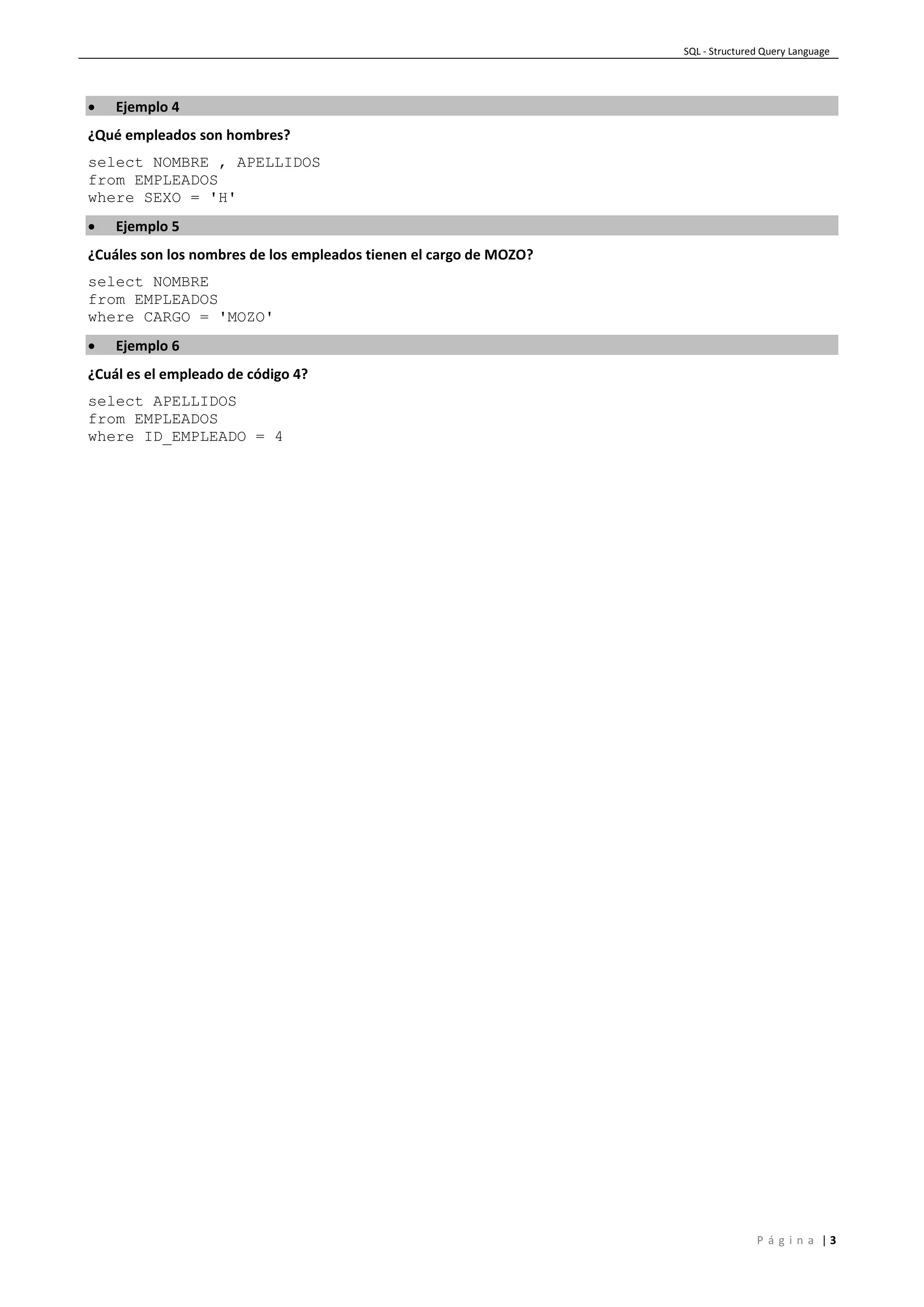 SQL - Structured Query Language
P á g i n a | 3
 Ejemplo 4
¿Qué empleados son hombres?
select NOMBRE , APELLIDOS
from EMPLEADOS
where SEXO = 'H'
 Ejemplo 5
¿Cuáles son los nombres de los empleados tienen el cargo de MOZO?
select NOMBRE
from EMPLEADOS
where CARGO = 'MOZO'
 Ejemplo 6
¿Cuál es el empleado de código 4?
select APELLIDOS
from EMPLEADOS
where ID_EMPLEADO = 4
 