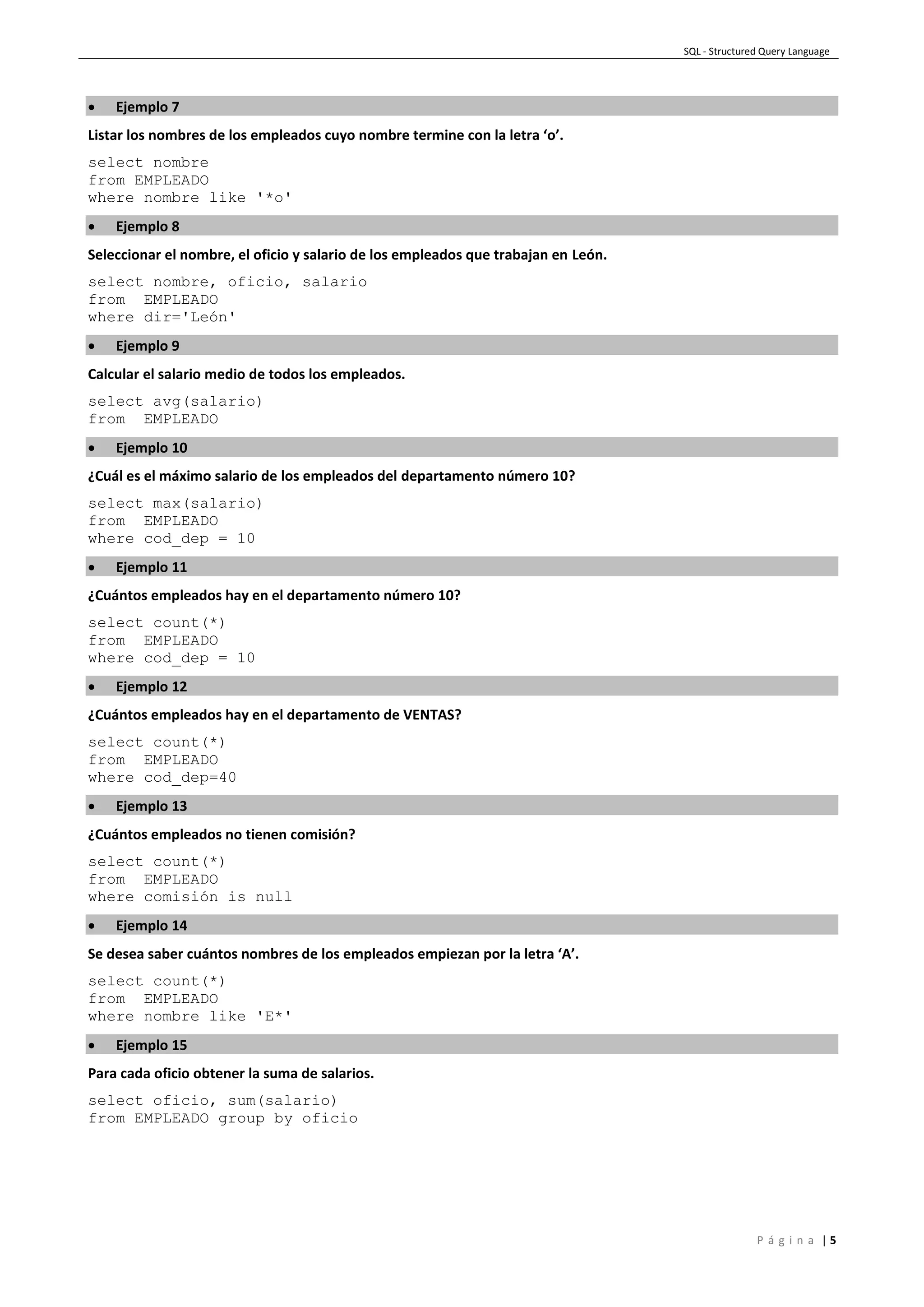 SQL - Structured Query Language
P á g i n a | 5
 Ejemplo 7
Listar los nombres de los empleados cuyo nombre termine con la letra ‘o’.
select nombre
from EMPLEADO
where nombre like '*o'
 Ejemplo 8
Seleccionar el nombre, el oficio y salario de los empleados que trabajan en León.
select nombre, oficio, salario
from EMPLEADO
where dir='León'
 Ejemplo 9
Calcular el salario medio de todos los empleados.
select avg(salario)
from EMPLEADO
 Ejemplo 10
¿Cuál es el máximo salario de los empleados del departamento número 10?
select max(salario)
from EMPLEADO
where cod_dep = 10
 Ejemplo 11
¿Cuántos empleados hay en el departamento número 10?
select count(*)
from EMPLEADO
where cod_dep = 10
 Ejemplo 12
¿Cuántos empleados hay en el departamento de VENTAS?
select count(*)
from EMPLEADO
where cod_dep=40
 Ejemplo 13
¿Cuántos empleados no tienen comisión?
select count(*)
from EMPLEADO
where comisión is null
 Ejemplo 14
Se desea saber cuántos nombres de los empleados empiezan por la letra ‘A’.
select count(*)
from EMPLEADO
where nombre like 'E*'
 Ejemplo 15
Para cada oficio obtener la suma de salarios.
select oficio, sum(salario)
from EMPLEADO group by oficio
 