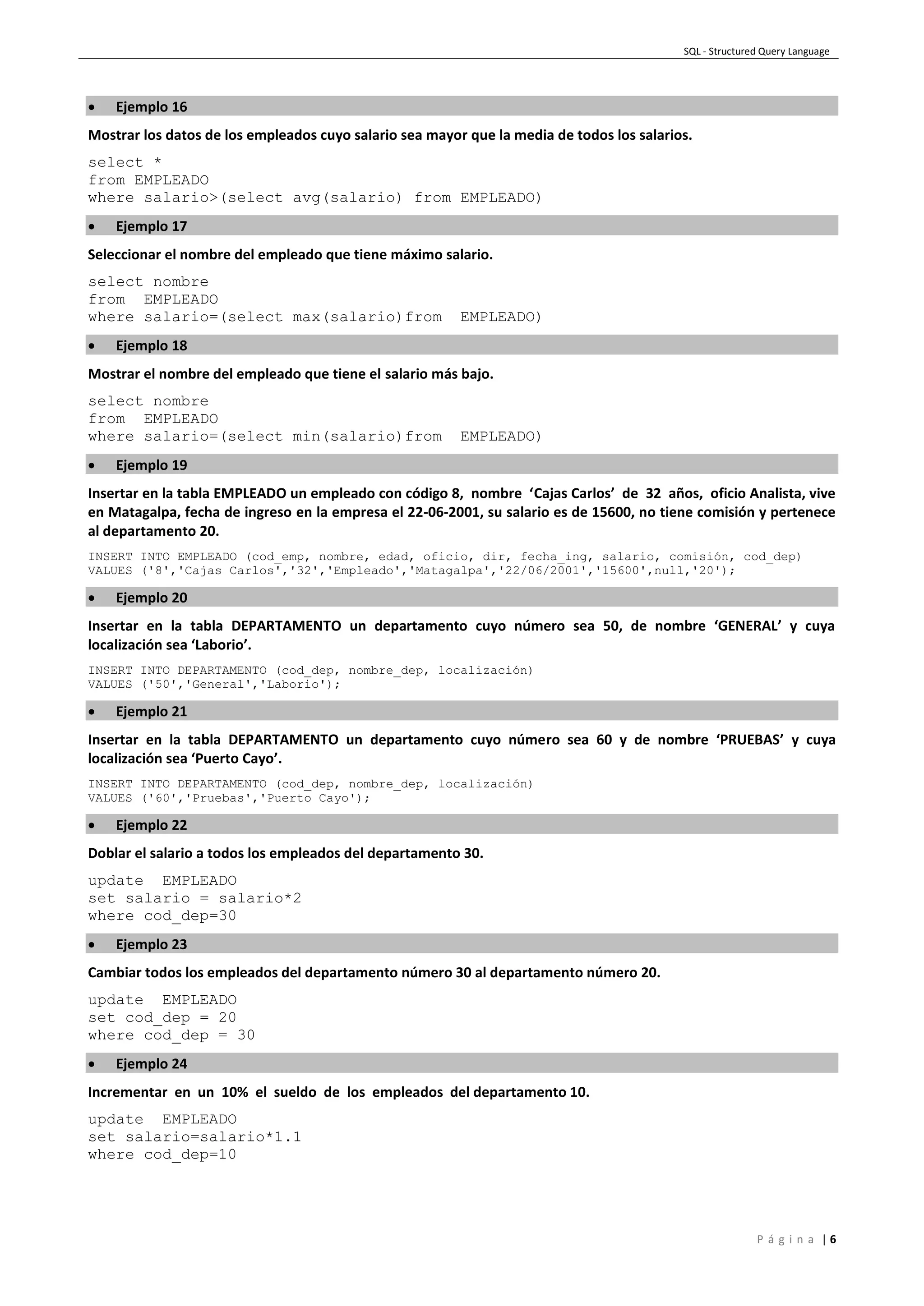 SQL - Structured Query Language
P á g i n a | 6
 Ejemplo 16
Mostrar los datos de los empleados cuyo salario sea mayor que la media de todos los salarios.
select *
from EMPLEADO
where salario>(select avg(salario) from EMPLEADO)
 Ejemplo 17
Seleccionar el nombre del empleado que tiene máximo salario.
select nombre
from EMPLEADO
where salario=(select max(salario)from EMPLEADO)
 Ejemplo 18
Mostrar el nombre del empleado que tiene el salario más bajo.
select nombre
from EMPLEADO
where salario=(select min(salario)from EMPLEADO)
 Ejemplo 19
Insertar en la tabla EMPLEADO un empleado con código 8, nombre ‘Cajas Carlos’ de 32 años, oficio Analista, vive
en Matagalpa, fecha de ingreso en la empresa el 22-06-2001, su salario es de 15600, no tiene comisión y pertenece
al departamento 20.
INSERT INTO EMPLEADO (cod_emp, nombre, edad, oficio, dir, fecha_ing, salario, comisión, cod_dep)
VALUES ('8','Cajas Carlos','32','Empleado','Matagalpa','22/06/2001','15600',null,'20');
 Ejemplo 20
Insertar en la tabla DEPARTAMENTO un departamento cuyo número sea 50, de nombre ‘GENERAL’ y cuya
localización sea ‘Laborio’.
INSERT INTO DEPARTAMENTO (cod_dep, nombre_dep, localización)
VALUES ('50','General','Laborio');
 Ejemplo 21
Insertar en la tabla DEPARTAMENTO un departamento cuyo número sea 60 y de nombre ‘PRUEBAS’ y cuya
localización sea ‘Puerto Cayo’.
INSERT INTO DEPARTAMENTO (cod_dep, nombre_dep, localización)
VALUES ('60','Pruebas','Puerto Cayo');
 Ejemplo 22
Doblar el salario a todos los empleados del departamento 30.
update EMPLEADO
set salario = salario*2
where cod_dep=30
 Ejemplo 23
Cambiar todos los empleados del departamento número 30 al departamento número 20.
update EMPLEADO
set cod_dep = 20
where cod_dep = 30
 Ejemplo 24
Incrementar en un 10% el sueldo de los empleados del departamento 10.
update EMPLEADO
set salario=salario*1.1
where cod_dep=10
 