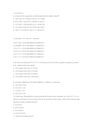 i.172.16.63.51
6. ¿Cuales de los siguientes son direccionamientos validos clase B?
a. 10011001.01111000.01101101.11111000
b. 01011001.11001010.11100001.01100111
c. 10111001.11001000.00110111.01001100
d. 11011001.01001010.01101001.00110011
e. 10011111.01001011.00111111.00101011
7. Convierta 191.168.10.11 a binario
a.10111001.10101000.00001010.00001011
b.11000001.10101100.00001110.00001011
c.10111111.10101000.00001010.00001011
d.10111111.10101001.00001010.00001011
e.01111111.10101000.00001011.00001011
f.10111111.10101001.00001010.00001011
8. Se tiene una dirección IP 172.17.111.0 mascara 255.255.254.0, ¿cuantas subredes y cuantos
host validos habrá por subred?
a. 126 subnets with each 512 hosts
b. 128 subnets with each 510 hosts
c. 126 subnets with each 510 hosts
d. 126 subnets with each 1022 hosts
9. Convierta 00001010.10101001.00001011.10001011 a decimal?
a. 192.169.13.159
b. 10.169.11.139
c. 10.169.11.141
d. 192.137.9.149
10. Usted esta designando un direccionamiento IP para cuatro subredes con la red 10.1.1.0, se
prevé un crecimiento de una red por año en los próximos cuatro años. ¿Cuál será la mascara que
permita la mayor cantidad de host?
a. 255.0.0.0
b. 255.254.0.0
c. 255.240.0.0
d. 255.255.255.0
11. Direccion privada clase A:
 