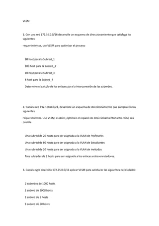 VLSM
1. Con una red 172.16.0.0/16 desarrolle un esquema de direccionamiento que satisfaga los
siguientes
requerimientos, use VLSM para optimizar el proceso
80 host para la Subred_1
100 host para la Subred_2
10 host para la Subred_3
8 host para la Subred_4
Determine el calculo de los enlaces para la interconexión de las subredes.
2. Dada la red 192.168.0.0/24, desarrolle un esquema de direccionamiento que cumpla con los
siguientes
requerimientos. Use VLSM, es decir, optimice el espacio de direccionamiento tanto como sea
posible.
Una subred de 20 hosts para ser asignada a la VLAN de Profesores
Una subred de 80 hosts para ser asignada a la VLAN de Estudiantes
Una subred de 20 hosts para ser asignada a la VLAN de Invitados
Tres subredes de 2 hosts para ser asignada a los enlaces entre enrutadores.
3. Dada la sgte dirección 172.25.0.0/16 aplicar VLSM pata satisfacer las siguientes necesidades:
2 subredes de 1000 hosts
1 subred de 2000 hosts
1 subred de 5 hosts
1 subred de 60 hosts
 