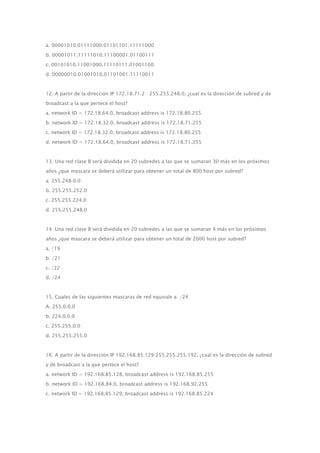 a. 00001010.01111000.01101101.11111000
b. 00001011.11111010.11100001.01100111
c. 00101010.11001000.11110111.01001100
d. 00000010.01001010.01101001.11110011
12. A partir de la dirección IP 172.18.71.2 255.255.248.0, ¿cual es la dirección de subred y de
broadcast a la que pertece el host?
a. network ID = 172.18.64.0, broadcast address is 172.18.80.255
b. network ID = 172.18.32.0, broadcast address is 172.18.71.255
c. network ID = 172.18.32.0, broadcast address is 172.18.80.255
d. network ID = 172.18.64.0, broadcast address is 172.18.71.255
13. Una red clase B será dividida en 20 subredes a las que se sumaran 30 más en los próximos
años ¿que mascara se deberá utilizar para obtener un total de 800 host por subred?
a. 255.248.0.0
b. 255.255.252.0
c. 255.255.224.0
d. 255.255.248.0
14. Una red clase B será dividida en 20 subredes a las que se sumaran 4 más en los próximos
años ¿que mascara se deberá utilizar para obtener un total de 2000 host por subred?
a. /19
b. /21
c. /22
d. /24
15. Cuales de las siguientes mascaras de red equivale a: /24
A. 255.0.0.0
b. 224.0.0.0
c. 255.255.0.0
d. 255.255.255.0
16. A partir de la dirección IP 192.168.85.129 255.255.255.192, ¿cual es la dirección de subred
y de broadcast a la que pertece el host?
a. network ID = 192.168.85.128, broadcast address is 192.168.85.255
b. network ID = 192.168.84.0, broadcast address is 192.168.92.255
c. network ID = 192.168.85.129, broadcast address is 192.168.85.224
 