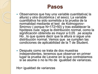 Pasos
 Observamos que hay una variable cuantitativa( la
altura) y otra dicotómica ( el sexo). La variable
cuantitativa ha sido sometida a la prueba de la
normalidad mediante el test de Kolmogorov-
Smirnov ( porque N=172>50) y tras establecer la
hipótesis nula: sigue la distribución normal, como la
significación obtenida es mayor a 0,05 ,se acepta
Ho , lo que quiere decir que la altura si sigue una
distribución normal. Vemos que se cumplen las
condiciones de aplicabilidad de la T de Student.
 Después como se trata de dos muestras
independientes, tenemos que observar en primer
lugar la prueba de Levene en la que contrastamos
si se asume o no la Ho de igualdad de varianzas.
Ho= igualdad de varianzas
 