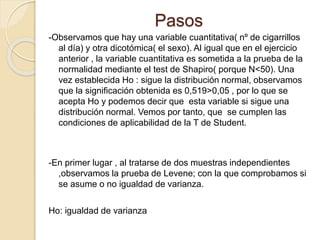 Pasos
-Observamos que hay una variable cuantitativa( nº de cigarrillos
al día) y otra dicotómica( el sexo). Al igual que en el ejercicio
anterior , la variable cuantitativa es sometida a la prueba de la
normalidad mediante el test de Shapiro( porque N<50). Una
vez establecida Ho : sigue la distribución normal, observamos
que la significación obtenida es 0,519>0,05 , por lo que se
acepta Ho y podemos decir que esta variable si sigue una
distribución normal. Vemos por tanto, que se cumplen las
condiciones de aplicabilidad de la T de Student.
-En primer lugar , al tratarse de dos muestras independientes
,observamos la prueba de Levene; con la que comprobamos si
se asume o no igualdad de varianza.
Ho: igualdad de varianza
 