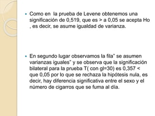  Como en la prueba de Levene obtenemos una
significación de 0,519, que es > a 0,05 se acepta Ho
, es decir, se asume igualdad de varianza.
 En segundo lugar observamos la fila” se asumen
varianzas iguales” y se observa que la significación
bilateral para la prueba T( con gl=30) es 0,357 <
que 0,05 por lo que se rechaza la hipótesis nula, es
decir, hay diferencia significativa entre el sexo y el
número de cigarros que se fuma al día.
 