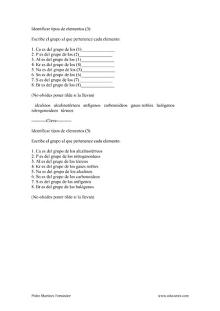 Pedro Martínez Fernández www.educamix.com
Identificar tipos de elementos (3)
Escribe el grupo al que pertenence cada elemento:
1. Ca es del grupo de los (1)_______________
2. P es del grupo de los (2)_______________
3. Al es del grupo de los (3)_______________
4. Kr es del grupo de los (4)_______________
5. Na es del grupo de los (5)_______________
6. Sn es del grupo de los (6)_______________
7. S es del grupo de los (7)_______________
8. Br es del grupo de los (8)_______________
(No olvides poner tilde si la llevan)
alcalinos alcalinotérreos anfígenos carbonoideos gases nobles halógenos
nitrogenoideos térreos
----------Clave----------
Identificar tipos de elementos (3)
Escribe el grupo al que pertenence cada elemento:
1. Ca es del grupo de los alcalinotérreos
2. P es del grupo de los nitrogenoideos
3. Al es del grupo de los térreos
4. Kr es del grupo de los gases nobles
5. Na es del grupo de los alcalinos
6. Sn es del grupo de los carbonoideos
7. S es del grupo de los anfígenos
8. Br es del grupo de los halógenos
(No olvides poner tilde si la llevan)
 