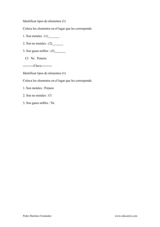 Pedro Martínez Fernández www.educamix.com
Identificar tipos de elementos (1)
Coloca los elementos en el lugar que les corresponde:
1. Son metales : (1)_______
2. Son no metales : (2)_______
3. Son gases nobles : (3)_______
Cl Ne Potasio
----------Clave----------
Identificar tipos de elementos (1)
Coloca los elementos en el lugar que les corresponde:
1. Son metales : Potasio
2. Son no metales : Cl
3. Son gases nobles : Ne
 