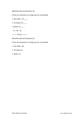 Pedro Martínez Fernández www.educamix.com
Identificar tipos de elementos (2)
Coloca los elementos en el lugar que les corresponde:
1. Gas noble: (1)_____
2. No metal: (2)_____
3. Metal: (3)_____
Ca Rn Se
----------Clave----------
Identificar tipos de elementos (2)
Coloca los elementos en el lugar que les corresponde:
1. Gas noble: Rn
2. No metal: Se
3. Metal: Ca
 