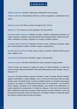 Objetivos ofensivos: Iniciación, elaboración y finalización de los ataques. 
Objetivos defensivos: Neutralizar la ofensiva y evitar la progresión y la finalización de la 
misma. 
Espacio de juego: Se utiliza un terreno de juego de 40 x 35 mts. 
Disposición: Tres equipos de cuatro jugadores más dos porteros. 
Conceptos tácticos ofensivos: Posesión del balón, amplitud, desmarques de apoyo y de 
ruptura, creación, ocupación y aprovechamiento de los espacios libres, cambios de orien-tación, 
velocidad en el juego, progresión en el juego y equilibrio ofensivo. 
Conceptos tácticos defensivos: Marcaje al hombre o mixto, coberturas, permutas, replie-gues, 
temporizaciones, presión, entradas, cargas y anticipaciones. 
Acciones técnicas ofensivas: Pases cortos y medios, controles, habilidad dinámica por el 
suelo, regates y tiros. 
Acciones técnicas defensivas: Entradas, cargas y anticipaciones. 
Número de toques: Libre pero imprimiendo la mayor velocidad al juego posible. 
Material: Conos que marquen el espacio de juego, los carriles laterales y la mitad del 
terreno de juego. Balones suficientes. Petos para diferenciarse los tres equipos. Dos por-terías 
de F-11. 
Desarrollo: El equipo defensor marcará al hombre o mixto. El equipo ofensivo realizará 
ataques combinativos y estará obligado a dar un mínimo de seis pases antes de poder 
intentar el gol. Se deberá ofrecer una gran movilidad basada en constantes desmarques 
de apoyo y de ruptura y se evitará todo contacto físico con el adversario. Los comodines 
(tercer equipo), colocados en los carriles laterales y por detrás de los defensores, no 
podrán abandonar sus posiciones, ni finalizar los ataques, ni dar más de dos toques al 
balón. Después de cada gol los equipos rotarán pasando el equipo defensor a hacer las 
funciones de comodines y éstos de defensores. Se exigirá mantener un adecuado equili-brio 
ofensivo durante todas las fases del ataque. 
102 
EJERCICIO 2 
 